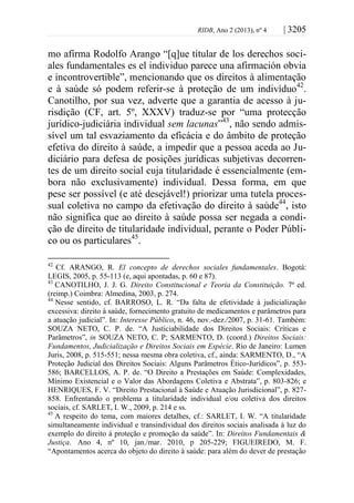 RIDB, Ano 2 (2013), nº 4 | 3205
mo afirma Rodolfo Arango “[q]ue titular de los derechos soci-
ales fundamentales es el individuo parece una afirmación obvia
e incontrovertible”, mencionando que os direitos à alimentação
e à saúde só podem referir-se à proteção de um indivíduo42
.
Canotilho, por sua vez, adverte que a garantia de acesso à ju-
risdição (CF, art. 5º, XXXV) traduz-se por “uma protecção
jurídico-judiciária individual sem lacunas”43
, não sendo admis-
sível um tal esvaziamento da eficácia e do âmbito de proteção
efetiva do direito à saúde, a impedir que a pessoa aceda ao Ju-
diciário para defesa de posições jurídicas subjetivas decorren-
tes de um direito social cuja titularidade é essencialmente (em-
bora não exclusivamente) individual. Dessa forma, em que
pese ser possível (e até desejável!) priorizar uma tutela proces-
sual coletiva no campo da efetivação do direito à saúde44
, isto
não significa que ao direito à saúde possa ser negada a condi-
ção de direito de titularidade individual, perante o Poder Públi-
co ou os particulares45
.
42
Cf. ARANGO, R. El concepto de derechos sociales fundamentales. Bogotá:
LEGIS, 2005, p. 55-113 (e, aqui apontadas, p. 60 e 87).
43
CANOTILHO, J. J. G. Direito Constitucional e Teoria da Constituição. 7ª ed.
(reimp.) Coimbra: Almedina, 2003, p. 274.
44
Nesse sentido, cf. BARROSO, L. R. “Da falta de efetividade à judicialização
excessiva: direito à saúde, fornecimento gratuito de medicamentos e parâmetros para
a atuação judicial”. In: Interesse Público, n. 46, nov.-dez./2007, p. 31-61. Também:
SOUZA NETO, C. P. de. “A Justiciabilidade dos Direitos Sociais: Críticas e
Parâmetros”, in SOUZA NETO, C. P; SARMENTO, D. (coord.) Direitos Sociais:
Fundamentos, Judicialização e Direitos Sociais em Espécie. Rio de Janeiro: Lumen
Juris, 2008, p. 515-551; nessa mesma obra coletiva, cf., ainda: SARMENTO, D., “A
Proteção Judicial dos Direitos Sociais: Alguns Parâmetros Ético-Jurídicos”, p. 553-
586; BARCELLOS, A. P. de. “O Direito a Prestações em Saúde: Complexidades,
Mínimo Existencial e o Valor das Abordagens Coletiva e Abstrata”, p. 803-826; e
HENRIQUES, F. V. “Direito Prestacional à Saúde e Atuação Jurisdicional”, p. 827-
858. Enfrentando o problema a titularidade individual e/ou coletiva dos direitos
sociais, cf. SARLET, I. W., 2009, p. 214 e ss.
45
A respeito do tema, com maiores detalhes, cf.: SARLET, I. W. “A titularidade
simultaneamente individual e transindividual dos direitos sociais analisada à luz do
exemplo do direito à proteção e promoção da saúde”. In: Direitos Fundamentais &
Justiça. Ano 4, nº 10, jan./mar. 2010, p 205-229; FIGUEIREDO, M. F.
“Apontamentos acerca do objeto do direito à saúde: para além do dever de prestação
 