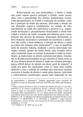 3206 | RIDB, Ano 2 (2013), nº 4
Relativamente aos seus destinatários, o direito à saúde
tem como sujeito passivo principal o Estado, como ocorre,
aliás, com a generalidade dos direitos fundamentais sociais.
Cabe precipuamente ao Estado a realização de medidas volta-
das à proteção da saúde das pessoas, efetivando o direito em
sua dimensão negativa (notadamente no sentido de não-
interferência na saúde dos indivíduos) e positiva (v.g., organi-
zando instituições e procedimentos direcionados à tutela indi-
vidual e coletiva da saúde, tomando providências para o aten-
dimento dos deveres de proteção, fornecendo diretamente os
bens materiais necessários à prestação da assistência à saúde).
Isso não exclui, é bom enfatizar, a eficácia do direito à saúde
na esfera das relações entre particulares46
, o que se manifesta
tanto de maneira indireta, mediante a prévia intervenção dos
órgãos estatais, quanto de modo direto, cujo exemplo talvez
mais conhecido sejam as normas de proteção à saúde ao traba-
lhador, já tradicionais no direito constitucional pátrio. Guarda-
das as devidas peculiaridades no que concerne à forma como se
dê essa eficácia direta do direito à saúde nas relações privadas,
parece difícil deixar de admitir um dever geral de respeito47
à
saúde por parte dos particulares entre si, tanto num sentido
defensivo, com a vedação de condutas que acarretem restrição
excessiva à fruição do direito à saúde pelos demais, individual
e coletivamente considerados, quanto pela imposição de um
de medicamentos e tratamentos”. Trabalho apresentado como conclusão de
disciplina no curso de Doutorado em Direito (PUCRS), dez./2009, especialmente p.
5 e ss.
46
Sobre a eficácia do direito à saúde no âmbito das relações privadas, cf., por todos,
MATEUS, C. G. Direitos Fundamentais Sociais e Relações Privadas: o caso do
direito à saúde na Constituição brasileira de 1988. Porto Alegre: Livraria do
Advogado, 2008, especialmente p. 137 e ss. Numa análise mais ampla, sustentando
uma eficácia direta prima facie dos direitos fundamentais nas relações privadas, cf.
SARLET, I. W. “A Influência dos Direitos Fundamentais no Direito Privado: o caso
Brasileiro”, in: MONTEIRO, A. P.; NEUNER, J.; SARLET, I. (orgs.) Direitos
Fundamentais e Direito Privado: uma Perspectiva de Direito Comparado. Coimbra:
Almedina, p. 111-144.
47
Cf. SARLET, I. W., 2009, op. cit., p. 381.
 