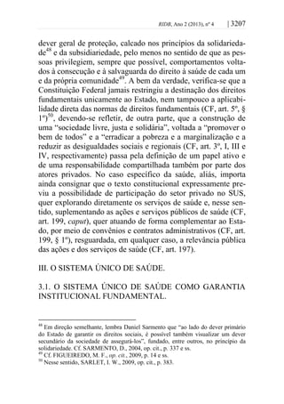 RIDB, Ano 2 (2013), nº 4 | 3207
dever geral de proteção, calcado nos princípios da solidarieda-
de48
e da subsidiariedade, pelo menos no sentido de que as pes-
soas privilegiem, sempre que possível, comportamentos volta-
dos à consecução e à salvaguarda do direito à saúde de cada um
e da própria comunidade49
. A bem da verdade, verifica-se que a
Constituição Federal jamais restringiu a destinação dos direitos
fundamentais unicamente ao Estado, nem tampouco a aplicabi-
lidade direta das normas de direitos fundamentais (CF, art. 5º, §
1º)50
, devendo-se refletir, de outra parte, que a construção de
uma “sociedade livre, justa e solidária”, voltada a “promover o
bem de todos” e a “erradicar a pobreza e a marginalização e a
reduzir as desigualdades sociais e regionais (CF, art. 3º, I, III e
IV, respectivamente) passa pela definição de um papel ativo e
de uma responsabilidade compartilhada também por parte dos
atores privados. No caso específico da saúde, aliás, importa
ainda consignar que o texto constitucional expressamente pre-
viu a possibilidade de participação do setor privado no SUS,
quer explorando diretamente os serviços de saúde e, nesse sen-
tido, suplementando as ações e serviços públicos de saúde (CF,
art. 199, caput), quer atuando de forma complementar ao Esta-
do, por meio de convênios e contratos administrativos (CF, art.
199, § 1º), resguardada, em qualquer caso, a relevância pública
das ações e dos serviços de saúde (CF, art. 197).
III. O SISTEMA ÚNICO DE SAÚDE.
3.1. O SISTEMA ÚNICO DE SAÚDE COMO GARANTIA
INSTITUCIONAL FUNDAMENTAL.
48
Em direção semelhante, lembra Daniel Sarmento que “ao lado do dever primário
do Estado de garantir os direitos sociais, é possível também visualizar um dever
secundário da sociedade de assegurá-los”, fundado, entre outros, no princípio da
solidariedade. Cf. SARMENTO, D., 2004, op. cit., p. 337 e ss.
49
Cf. FIGUEIREDO, M. F., op. cit., 2009, p. 14 e ss.
50
Nesse sentido, SARLET, I. W., 2009, op. cit., p. 383.
 