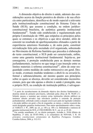 3208 | RIDB, Ano 2 (2013), nº 4
A dimensão objetiva do direito à saúde, ademais das con-
siderações acerca da função protetiva do direito e de sua eficá-
cia entre particulares, densifica-se de modo especial e relevante
pela institucionalização constitucional do Sistema Único de
Saúde (SUS), que assume a condição, na ordem jurídico-
constitucional brasileira, de autêntica garantia institucional
fundamental51
. Tendo sido estabelecido e regulamentado pela
própria Constituição de 1988, que estipulou os princípios pelos
quais se estrutura e os objetivos a que deve atender, além de
consistir no resultado de aperfeiçoamentos efetuados a partir de
experiências anteriores frustradas e, de outra parte, constituir
reivindicação feita pela sociedade civil organizada, sobremodo
no Movimento de Reforma Sanitária que precedeu à elaboração
do texto constitucional, o SUS pode ser caracterizado, enfim,
como uma garantia institucional fundamental. Sujeita-se, por
conseguinte, à proteção estabelecida para as demais normas
jusfundamentais, inclusive no que tange à sua inserção entre os
limites materiais à reforma constitucional52
, além de estar res-
guardado contra medidas de cunho retrocessivo em geral. Des-
se modo, eventuais medidas tendentes a aboli-lo ou esvaziá-lo,
formal e substancialmente, até mesmo quanto aos princípios
sobre os quais se alicerça, deverão ser consideradas inconstitu-
cionais, pois que não apenas o direito à saúde é protegido, mas
o próprio SUS, na condição de instituição pública, é salvaguar-
51
A partir do reconhecimento da dimensão objetiva dos direitos fundamentais, a
doutrina alemã do primeiro pós-Guerra, sobretudo pelas obras de M. Wolff e C.
Schmitt, passou a sustentar que existem certas instituições (direito público) ou
institutos (direito privado) cuja relevância justifica a extensão da proteção
jusfundamental, sobretudo contra a atuação erosiva por parte do legislador ordinário
e do poder público em geral, a fim de resguardar, ao menos, o núcleo essencial das
assim designadas garantias institucionais. Para maior aprofundamento sobre o tema,
cf. SARLET, I. W., 2009, op. cit., p. 148 e p. 180 e ss. Defendendo a natureza de
garantia institucional do SUS, cf. FIGUEIREDO, M. F., op. cit., p. 45-46.
52
Em sentido semelhante, cf., no direito português, Acórdão n. 39/84 (Diário da
República, 2ª série, de 05-05-1984), e os comentários de NOVAIS, J. R. Os
princípios constitucionais estruturantes da República Portuguesa. Coimbra:
Coimbra Editora, 2004, p. 312-313.
 