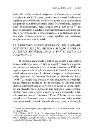 RIDB, Ano 2 (2013), nº 4 | 3209
dado pela tutela constitucional protetiva. Outrossim, a constitu-
cionalização do SUS como garantia institucional fundamental
significa que a efetivação do direito à saúde deve conformar-se
aos princípios e diretrizes pelos quais foi constituído, estabele-
cidos primordialmente pelos artigos 198 a 200 da CF53
, dos
quais se destacam a unidade, a descentralização, a regionaliza-
ção, a hierarquização, a integralidade e a participação da co-
munidade, presente sempre a relevância pública que caracteriza
as ações e os serviços de saúde.
3.2. PRINCÍPIOS INFORMADORES DO SUS: UNIDADE,
DESCENTRALIZAÇÃO, REGIONALIZAÇÃO E HIERAR-
QUIZAÇÃO, INTEGRALIDADE E PARTICIPAÇÃO DA
COMUNIDADE.
O princípio da unidade significa que o SUS é um sistema
único e unificado, característica pela qual o constituinte procu-
rou superar as distorções dos modelos anteriores a 1988, em
especial quanto à limitação da assistência à saúde somente aos
trabalhadores com vínculo formal e respectivos dependentes,
então segurados do Instituto Nacional de Previdência Social
(INPS)54
, situação que deixava os não-segurados na dependên-
cia da medicina particular ou da caridade. O Sistema único
implica, outrossim, que os serviços e as ações de saúde, públi-
cos ou privados (pelo menos no que respeita à saúde comple-
mentar, isto é, aos serviços e ações de saúde executados medi-
ante contrato ou convênio com o Poder Público), devem estar
pautados e se desenvolver com base nas mesmas políticas, dire-
trizes e comando. Isto não impede, de outra parte, a vinculação
53
Fazendo uma análise geral sobre os princípios do SUS, cf. FIGUEIREDO, M. F.,
op. cit., p. 96-102.
54
Cf. CARVALHO, M. S. de. “A saúde como direito social fundamental na
Constituição Federal de 1988”. Revista de Direito Sanitário, v. 4, n. 2, p. 26, jul.
2003; e BRASIL. Conselho Nacional de Secretários de Saúde. Para entender a
gestão do SUS. Brasília: CONASS, 2003, p. 14.
 