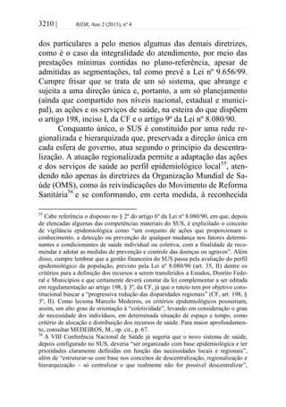 3210 | RIDB, Ano 2 (2013), nº 4
dos particulares a pelo menos algumas das demais diretrizes,
como é o caso da integralidade do atendimento, por meio das
prestações mínimas contidas no plano-referência, apesar de
admitidas as segmentações, tal como prevê a Lei nº 9.656/99.
Cumpre frisar que se trata de um só sistema, que abrange e
sujeita a uma direção única e, portanto, a um só planejamento
(ainda que compartido nos níveis nacional, estadual e munici-
pal), as ações e os serviços de saúde, na esteira do que dispõem
o artigo 198, inciso I, da CF e o artigo 9º da Lei nº 8.080/90.
Conquanto único, o SUS é constituído por uma rede re-
gionalizada e hierarquizada que, preservada a direção única em
cada esfera de governo, atua segundo o princípio da descentra-
lização. A atuação regionalizada permite a adaptação das ações
e dos serviços de saúde ao perfil epidemiológico local55
, aten-
dendo não apenas às diretrizes da Organização Mundial de Sa-
úde (OMS), como às reivindicações do Movimento de Reforma
Sanitária56
e se conformando, em certa medida, à reconhecida
55
Cabe referência o disposto no § 2º do artigo 6º da Lei nº 8.080/90, em que, depois
de elencadas algumas das competências materiais do SUS, é explicitado o conceito
de vigilância epidemiológica como “um conjunto de ações que proporcionam o
conhecimento, a detecção ou prevenção de qualquer mudança nos fatores determi-
nantes e condicionantes de saúde individual ou coletiva, com a finalidade de reco-
mendar e adotar as medidas de prevenção e controle das doenças ou agravos”. Além
disso, cumpre lembrar que a gestão financeira do SUS passa pela avaliação do perfil
epidemiológico da população, previsto pela Lei nº 8.080/90 (art. 35, II) dentre os
critérios para a definição dos recursos a serem transferidos a Estados, Distrito Fede-
ral e Municípios e que certamente deverá constar da lei complementar a ser editada
em regulamentação ao artigo 198, § 3º, da CF, já que o rateio tem por objetivo cons-
titucional buscar a “progressiva redução das disparidades regionais” (CF, art. 198, §
3º, II). Como leciona Marcelo Medeiros, os critérios epidemiológicos possuiriam,
assim, um alto grau de orientação à “coletividade”, levando em consideração o grau
de necessidade dos indivíduos, em determinada situação de espaço e tempo, como
critério de alocação e distribuição dos recursos de saúde. Para maior aprofundamen-
to, consultar MEDEIROS, M., op. cit., p. 67.
56
A VIII Conferência Nacional de Saúde já sugeria que o novo sistema de saúde,
depois configurado no SUS, deveria “ser organizado com base epidemiológica e ter
prioridades claramente definidas em função das necessidades locais e regionais”,
além de “estruturar-se com base nos conceitos de descentralização, regionalização e
hierarquização – só centralizar o que realmente não for possível descentralizar”,
 