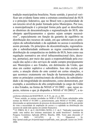 RIDB, Ano 2 (2013), nº 4 | 3211
tradição municipalista brasileira. Neste sentido, é possível veri-
ficar um evidente liame entre a estrutura constitucional do SUS
e o princípio federativo, que no Brasil tem a peculiaridade de
um terceiro nível de poder formado pelos Municípios. Por isso,
a municipalização é a principal forma pela qual se densificam
as diretrizes de descentralização e regionalização do SUS, não
obstante aperfeiçoamentos e ajustes sejam sempre necessá-
rios57
, especialmente em função da garantia de equilíbrio na
distribuição dos recursos de saúde, em que sobrelevam os prin-
cípios da subsidiariedade e da eqüidade no acesso à assistência
assim prestada. Os princípios da descentralização, regionaliza-
ção e subsidiariedade embasam as regras constitucionais de
distribuição de competências no âmbito do SUS, bem como sua
regulação normativa em nível infraconstitucional (leis, decre-
tos, portarias), por meio das quais a responsabilidade pela exe-
cução das ações e dos serviços de saúde cumpre precipuamente
aos Municípios e aos Estados, em detrimento da União, que
atua em caráter supletivo e subsidiário. Isso não exclui, por
certo, a atuação direta do ente central em certas situações, o
que acontece exatamente em função da harmonização prática
entre os princípios constitucionais da eficiência, da subsidiarie-
dade e da integralidade do atendimento, como demonstram, por
exemplo, a assistência de alta complexidade (a cargo da União
e dos Estados, na forma da NOAS nº 01/2002 – que, nesse as-
pecto, reiterou o que já dispunha a NOAS nº 01/2001)58
, a re-
conforme referência de RAEFFRAY, A. P. O., op. cit., p. 285.
57
Nesse sentido, as normas acordadas na NOB nº 01/96 foram substituídas pelas
normas da NOAS nº 01/2001 e, posteriormente, pela NOAS nº 01/2002, sempre
direcionadas ao aprimoramento do processo de descentralização do SUS, sem perder
de vista a necessidade de ampliação do acesso e a eqüidade na distribuição dos
recursos de saúde (não apenas em sentido financeiro).
58
Cf. PIRES, M. C. de C; OLIVEIRA NETO, J. C. da C. “Indicador municipal de
saúde: uma análise dos sistemas municipais de saúde brasileiros”. Instituto de
Pesquisa Econômica Aplicada (IPEA). Brasília, 2006. Texto para discussão nº
1.216. ISSN 1415-4765, p. 11. Disponível In:
http://portal.saude.gov.br/portal/arquivos/pdf/indic_mun_ipea.pdf, acesso em 24-05-
2008.
 