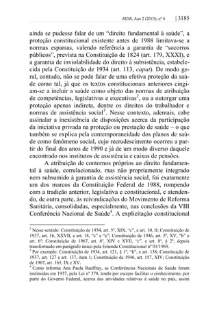 RIDB, Ano 2 (2013), nº 4 | 3185
ainda se pudesse falar de um “direito fundamental à saúde”, a
proteção constitucional existente antes de 1988 limitava-se a
normas esparsas, valendo referência a garantia de “socorros
públicos”, prevista na Constituição de 1824 (art. 179, XXXI), e
a garantia de inviolabilidade do direito à subsistência, estabele-
cida pela Constituição de 1934 (art. 113, caput). De modo ge-
ral, contudo, não se pode falar de uma efetiva proteção da saú-
de como tal, já que os textos constitucionais anteriores cingi-
am-se a incluir a saúde como objeto das normas de atribuição
de competências, legislativas e executivas2
, ou a outorgar uma
proteção apenas indireta, dentre os direitos do trabalhador e
normas de assistência social3
. Nesse contexto, ademais, cabe
assinalar a inexistência de disposições acerca da participação
da iniciativa privada na proteção ou prestação de saúde – o que
também se explica pela contemporaneidade dos planos de saú-
de como fenômeno social, cujo recrudescimento ocorreu a par-
tir do final dos anos de 1990 e já de um modo diverso daquele
encontrado nos institutos de assistência e caixas de pensões.
A atribuição de contornos próprios ao direito fundamen-
tal à saúde, correlacionado, mas não propriamente integrado
nem subsumido à garantia de assistência social, foi exatamente
um dos marcos da Constituição Federal de 1988, rompendo
com a tradição anterior, legislativa e constitucional, e atenden-
do, de outra parte, às reivindicações do Movimento de Reforma
Sanitária, consolidadas, especialmente, nas conclusões da VIII
Conferência Nacional de Saúde4
. A explicitação constitucional
2
Nesse sentido: Constituição de 1934, art. 5º, XIX, “c”, e art. 10, II; Constituição de
1937, art. 16, XXVII, e art. 18, “c” e “e”; Constituição de 1946, art. 5º, XV, “b” e
art. 6º; Constituição de 1967, art. 8º, XIV e XVII, “c”, e art. 8º, § 2º, depois
transformado em parágrafo único pela Emenda Constitucional nº 01/1969.
3
Por exemplo: Constituição de 1934, art. 121, § 1º, “h”, e art. 138; Constituição de
1937, art. 127 e art. 137, item 1; Constituição de 1946, art. 157, XIV; Constituição
de 1967, art. 165, IX e XV.
4
Como informa Ana Paula Raeffray, as Conferências Nacionais de Saúde foram
instituídas em 1937, pela Lei nº 378, tendo por escopo facilitar o conhecimento, por
parte do Governo Federal, acerca das atividades relativas à saúde no país, assim
 