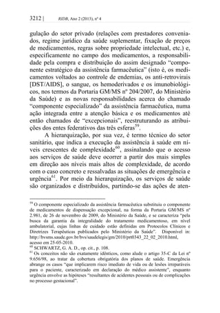 3212 | RIDB, Ano 2 (2013), nº 4
gulação do setor privado (relações com prestadores convenia-
dos, regime jurídico da saúde suplementar, fixação de preços
de medicamentos, regras sobre propriedade intelectual, etc.) e,
especificamente no campo dos medicamentos, a responsabili-
dade pela compra e distribuição do assim designado “compo-
nente estratégico da assistência farmacêutica” (isto é, os medi-
camentos voltados ao controle de endemias, os anti-retrovirais
[DST/AIDS], o sangue, os hemoderivados e os imunobiológi-
cos, nos termos da Portaria GM/MS nº 204/2007, do Ministério
da Saúde) e as novas responsabilidades acerca do chamado
“componente especializado” da assistência farmacêutica, numa
ação integrada entre a atenção básica e os medicamentos até
então chamados de “excepcionais”, reestruturando as atribui-
ções dos entes federativos das três esferas59
.
A hierarquização, por sua vez, é termo técnico do setor
sanitário, que indica a execução da assistência à saúde em ní-
veis crescentes de complexidade60
, assinalando que o acesso
aos serviços de saúde deve ocorrer a partir dos mais simples
em direção aos níveis mais altos de complexidade, de acordo
com o caso concreto e ressalvadas as situações de emergência e
urgência61
. Por meio da hierarquização, os serviços de saúde
são organizados e distribuídos, partindo-se das ações de aten-
59
O componente especializado da assistência farmacêutica substituiu o componente
de medicamentos de dispensação excepcional, na forma da Portaria GM/MS nº
2.981, de 26 de novembro de 2009, do Ministério da Saúde, e se caracteriza “pela
busca da garantia da integralidade do tratamento medicamentoso, em nível
ambulatorial, cujas linhas de cuidado estão definidas em Protocolos Clínicos e
Diretrizes Terapêuticas publicados pelo Ministério da Saúde”. Disponível in:
http://bvsms.saude.gov.br/bvs/saudelegis/gm/2010/prt0343_22_02_2010.html,
acesso em 25-05-2010.
60
SCHWARTZ, G. A. D., op. cit., p. 108.
61
Os conceitos não são exatamente idênticos, como alude o artigo 35-C da Lei nº
9.656/98, ao tratar da cobertura obrigatória dos planos de saúde. Emergência
abrange os casos “que implicarem risco imediato de vida ou de lesões irreparáveis
para o paciente, caracterizado em declaração do médico assistente”, enquanto
urgência envolve as hipóteses “resultantes de acidentes pessoais ou de complicações
no processo gestacional”.
 