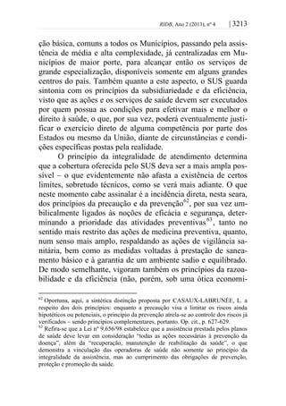 RIDB, Ano 2 (2013), nº 4 | 3213
ção básica, comuns a todos os Municípios, passando pela assis-
tência de média e alta complexidade, já centralizadas em Mu-
nicípios de maior porte, para alcançar então os serviços de
grande especialização, disponíveis somente em alguns grandes
centros do país. Também quanto a este aspecto, o SUS guarda
sintonia com os princípios da subsidiariedade e da eficiência,
visto que as ações e os serviços de saúde devem ser executados
por quem possua as condições para efetivar mais e melhor o
direito à saúde, o que, por sua vez, poderá eventualmente justi-
ficar o exercício direto de alguma competência por parte dos
Estados ou mesmo da União, diante de circunstâncias e condi-
ções específicas postas pela realidade.
O princípio da integralidade de atendimento determina
que a cobertura oferecida pelo SUS deva ser a mais ampla pos-
sível – o que evidentemente não afasta a existência de certos
limites, sobretudo técnicos, como se verá mais adiante. O que
neste momento cabe assinalar é a incidência direta, nesta seara,
dos princípios da precaução e da prevenção62
, por sua vez um-
bilicalmente ligados às noções de eficácia e segurança, deter-
minando a prioridade das atividades preventivas63
, tanto no
sentido mais restrito das ações de medicina preventiva, quanto,
num senso mais amplo, respaldando as ações de vigilância sa-
nitária, bem como as medidas voltadas à prestação de sanea-
mento básico e à garantia de um ambiente sadio e equilibrado.
De modo semelhante, vigoram também os princípios da razoa-
bilidade e da eficiência (não, porém, sob uma ótica economi-
62
Oportuna, aqui, a sintética distinção proposta por CASAUX-LABRUNÉE, L. a
respeito dos dois princípios: enquanto a precaução visa a limitar os riscos ainda
hipotéticos ou potenciais, o princípio da prevenção atrela-se ao controle dos riscos já
verificados – sendo princípios complementares, portanto. Op. cit., p. 627-629.
63
Refira-se que a Lei nº 9.656/98 estabelece que a assistência prestada pelos planos
de saúde deve levar em consideração “todas as ações necessárias à prevenção da
doença”, além da “recuperação, manutenção de reabilitação da saúde”, o que
demonstra a vinculação das operadoras de saúde não somente ao princípio da
integralidade da assistência, mas ao cumprimento das obrigações de prevenção,
proteção e promoção da saúde.
 