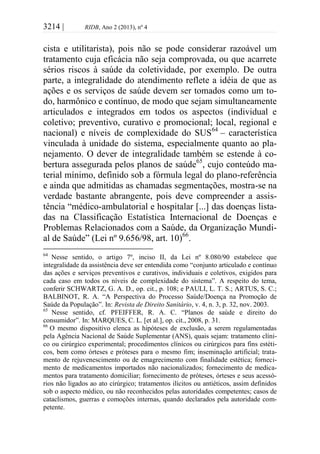 3214 | RIDB, Ano 2 (2013), nº 4
cista e utilitarista), pois não se pode considerar razoável um
tratamento cuja eficácia não seja comprovada, ou que acarrete
sérios riscos à saúde da coletividade, por exemplo. De outra
parte, a integralidade do atendimento reflete a idéia de que as
ações e os serviços de saúde devem ser tomados como um to-
do, harmônico e contínuo, de modo que sejam simultaneamente
articulados e integrados em todos os aspectos (individual e
coletivo; preventivo, curativo e promocional; local, regional e
nacional) e níveis de complexidade do SUS64
– característica
vinculada à unidade do sistema, especialmente quanto ao pla-
nejamento. O dever de integralidade também se estende à co-
bertura assegurada pelos planos de saúde65
, cujo conteúdo ma-
terial mínimo, definido sob a fórmula legal do plano-referência
e ainda que admitidas as chamadas segmentações, mostra-se na
verdade bastante abrangente, pois deve compreender a assis-
tência “médico-ambulatorial e hospitalar [...] das doenças lista-
das na Classificação Estatística Internacional de Doenças e
Problemas Relacionados com a Saúde, da Organização Mundi-
al de Saúde” (Lei nº 9.656/98, art. 10)66
.
64
Nesse sentido, o artigo 7º, inciso II, da Lei nº 8.080/90 estabelece que
integralidade da assistência deve ser entendida como “conjunto articulado e contínuo
das ações e serviços preventivos e curativos, individuais e coletivos, exigidos para
cada caso em todos os níveis de complexidade do sistema”. A respeito do tema,
conferir SCHWARTZ, G. A. D., op. cit., p. 108; e PAULI, L. T. S.; ARTUS, S. C.;
BALBINOT, R. A. “A Perspectiva do Processo Saúde/Doença na Promoção de
Saúde da População”. In: Revista de Direito Sanitário, v. 4, n. 3, p. 32, nov. 2003.
65
Nesse sentido, cf. PFEIFFER, R. A. C. “Planos de saúde e direito do
consumidor”. In: MARQUES, C. L. [et al.], op. cit., 2008, p. 31.
66
O mesmo dispositivo elenca as hipóteses de exclusão, a serem regulamentadas
pela Agência Nacional de Saúde Suplementar (ANS), quais sejam: tratamento clíni-
co ou cirúrgico experimental; procedimentos clínicos ou cirúrgicos para fins estéti-
cos, bem como órteses e próteses para o mesmo fim; inseminação artificial; trata-
mento de rejuvenescimento ou de emagrecimento com finalidade estética; forneci-
mento de medicamentos importados não nacionalizados; fornecimento de medica-
mentos para tratamento domiciliar; fornecimento de próteses, órteses e seus acessó-
rios não ligados ao ato cirúrgico; tratamentos ilícitos ou antiéticos, assim definidos
sob o aspecto médico, ou não reconhecidos pelas autoridades competentes; casos de
cataclismos, guerras e comoções internas, quando declarados pela autoridade com-
petente.
 