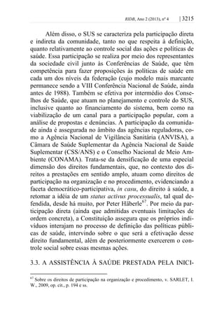 RIDB, Ano 2 (2013), nº 4 | 3215
Além disso, o SUS se caracteriza pela participação direta
e indireta da comunidade, tanto no que respeita à definição,
quanto relativamente ao controle social das ações e políticas de
saúde. Essa participação se realiza por meio dos representantes
da sociedade civil junto às Conferências de Saúde, que têm
competência para fazer proposições às políticas de saúde em
cada um dos níveis da federação (cujo modelo mais marcante
permanece sendo a VIII Conferência Nacional de Saúde, ainda
antes de 1988). Também se efetiva por intermédio dos Conse-
lhos de Saúde, que atuam no planejamento e controle do SUS,
inclusive quanto ao financiamento do sistema, bem como na
viabilização de um canal para a participação popular, com a
análise de propostas e denúncias. A participação da comunida-
de ainda é assegurada no âmbito das agências reguladoras, co-
mo a Agência Nacional de Vigilância Sanitária (ANVISA), a
Câmara de Saúde Suplementar da Agência Nacional de Saúde
Suplementar (CSS/ANS) e o Conselho Nacional de Meio Am-
biente (CONAMA). Trata-se da densificação de uma especial
dimensão dos direitos fundamentais, que, no contexto dos di-
reitos a prestações em sentido amplo, atuam como direitos de
participação na organização e no procedimento, evidenciando a
faceta democrático-participativa, in casu, do direito à saúde, a
retomar a idéia de um status activus processualis, tal qual de-
fendida, desde há muito, por Peter Häberle67
. Por meio da par-
ticipação direta (ainda que admitidas eventuais limitações de
ordem concreta), a Constituição assegura que os próprios indi-
víduos interajam no processo de definição das políticas públi-
cas de saúde, intervindo sobre o que será a efetivação desse
direito fundamental, além de posteriormente exercerem o con-
trole social sobre essas mesmas ações.
3.3. A ASSISTÊNCIA À SAÚDE PRESTADA PELA INICI-
67
Sobre os direitos de participação na organização e procedimento, v. SARLET, I.
W., 2009, op. cit., p. 194 e ss.
 