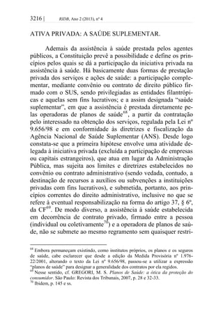 3216 | RIDB, Ano 2 (2013), nº 4
ATIVA PRIVADA: A SAÚDE SUPLEMENTAR.
Ademais da assistência à saúde prestada pelos agentes
públicos, a Constituição prevê a possibilidade e define os prin-
cípios pelos quais se dá a participação da iniciativa privada na
assistência à saúde. Há basicamente duas formas de prestação
privada dos serviços e ações de saúde: a participação comple-
mentar, mediante convênio ou contrato de direito público fir-
mado com o SUS, sendo privilegiadas as entidades filantrópi-
cas e aquelas sem fins lucrativos; e a assim designada “saúde
suplementar”, em que a assistência é prestada diretamente pe-
las operadoras de planos de saúde68
, a partir da contratação
pelo interessado na obtenção dos serviços, regulada pela Lei nº
9.656/98 e em conformidade às diretrizes e fiscalização da
Agência Nacional de Saúde Suplementar (ANS). Desde logo
constata-se que a primeira hipótese envolve uma atividade de-
legada à iniciativa privada (excluída a participação de empresas
ou capitais estrangeiros), que atua em lugar da Administração
Pública, mas sujeita aos limites e diretrizes estabelecidos no
convênio ou contrato administrativo (sendo vedada, contudo, a
destinação de recursos a auxílios ou subvenções a instituições
privadas com fins lucrativos), e submetida, portanto, aos prin-
cípios correntes do direito administrativo, inclusive no que se
refere à eventual responsabilização na forma do artigo 37, § 6º,
da CF69
. De modo diverso, a assistência à saúde estabelecida
em decorrência de contrato privado, firmado entre a pessoa
(individual ou coletivamente70
) e a operadora de planos de saú-
de, não se submete ao mesmo regramento sem quaisquer restri-
68
Embora permaneçam existindo, como institutos próprios, os planos e os seguros
de saúde, cabe esclarecer que desde a edição da Medida Provisória nº 1.976-
22/2001, alterando o texto da Lei nº 9.656/98, passou-se a utilizar a expressão
“planos de saúde” para designar a generalidade dos contratos por ela regidos.
69
Nesse sentido, cf. GREGORI, M. S. Planos de Saúde: a ótica da proteção do
consumidor. São Paulo: Revista dos Tribunais, 2007, p. 28 e 32-33.
70
Ibidem, p. 145 e ss.
 