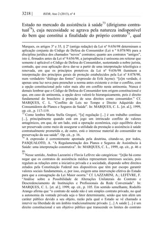 3218 | RIDB, Ano 2 (2013), nº 4
Estado no mercado da assistência à saúde73
(dirigismo contra-
tual74
), cuja necessidade se agrava pela natureza indisponível
do bem que constitui a finalidade do próprio contrato75
, qual
Marques, os artigos 3º e 35, § 2º (antiga redação) da Lei nº 9.656/98 determinam a
aplicação conjunta do Código de Defesa do Consumidor (Lei n º 8.078/90) para a
disciplina jurídica dos chamados “novos” contratos; quanto aos contratos “antigos”,
isto é, firmados antes da Lei nº 9.656/98, a jurisprudência é uníssona em reiterar que
somente é aplicável o Código de Defesa do Consumidor, sustentando a nobre jurista,
contudo, que essa aplicação deva dar-se a partir de uma interpretação teleológica e
renovada, em que os princípios protetivos da Lei nº 9.656/98 iluminem a
interpretação dos princípios gerais de proteção estabelecidos pela Lei nº 8.078/90,
num verdadeiro “diálogo das fontes” (expressão de Erik Jayme): “[e]m verdade, é
apenas uma luz nova para preencher a norma antes existente e evitar o conflito, com
a opção constitucional pelo valor mais alto em conflito nesta antinomia. Nunca é
demais lembrar que o Código de Defesa do Consumidor tem origem constitucional e
que, em caso de antinomia, a opção deve valorá-lo hierarquicamente, pois é direito
fundamental do brasileiro à proteção de seus direitos como consumidor.” Cf.
MARQUES, C. L. “Conflito de Leis no Tempo e Direito Adquirido dos
Consumidores de Planos e Seguros de Saúde”. In: MARQUES, C. L. [et. al.], 1999,
op. cit., p. 117-119.
73
Como lembra Maria Stella Gregori, “[a] regulação [...] é um trabalho contínuo
[...], principalmente quando está em jogo um intrincado conflito de valores
antagônicos, em que, de um lado, está a operação econômica, cujo equilíbrio deve
ser preservado como meio de assegurar a utilidade da prestação a assistência à saúde
contratualmente prometida e, de outro, está o interesse material do consumidor na
preservação da sua saúde”. Op. cit., p. 16.
74
A expressão é correntemente apontada pela doutrina, citando-se, por todos,
PASQUALOTO, A. “A Regulamentação dos Planos e Seguros de Assistência à
Saúde: uma interpretação construtiva”. In: MARQUES, C. L., 1999, op. cit., p. 46 e
ss.
75
Nesse sentido, Andrea Lazzarini e Flavia Lefèvre são categóricas: “[n]ão há como
negar que os contratos de assistência médica representam interesses sociais, pois
regulam as relações entre a iniciativa privada e a sociedade, dispondo sobre direitos
zelados pela Constituição Federal nos dispositivos que têm por escopo garantir
valores sociais fundamentais, e, por isso, exigem uma intervenção efetiva do Estado
para que a consagração da Lei Maior ocorra.” Cf. LAZZARINI, A.; LEFÈVRE, F.
“Análise sobre a Possibilidade de Alterações Unilaterais do Contrato e
Descredenciamento de Instituições e Profissionais da Rede Conveniada”. In:
MARQUES, C. L. [et. al.], 1999, op. cit., p. 105. Em sentido semelhante, Rodolfo
Arango afirma que “o contrato de saúde não é um simples contrato privado, no qual
a autonomia da vontade privada seja o fator determinante, senão que tem além um
caráter público devido a seu objeto, razão pela qual o Estado se vê chamado a
intervir na liberdade de um âmbito tradicionalmente privado. [...] A saúde [...] é um
direito constitucional e um objetivo público que transcende os limites do contrato
 