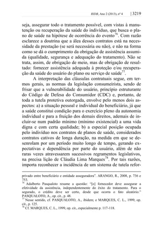 RIDB, Ano 2 (2013), nº 4 | 3219
seja, assegurar todo o tratamento possível, com vistas à manu-
tenção ou recuperação da saúde do indivíduo, que busca o pla-
no de saúde na hipótese de ocorrência do evento76
. Com razão
esclarece a doutrina que a álea desses contratos está na neces-
sidade da prestação (se será necessária ou não), e não na forma
como se dá o cumprimento da obrigação de assistência assumi-
da (qualidade, segurança e adequação do tratamento). Não se
trata, assim, de obrigação de meio, mas de obrigação de resul-
tado: fornecer assistência adequada à proteção e/ou recupera-
ção da saúde do usuário do plano ou serviço de saúde77
.
A interpretação das cláusulas contratuais segue, em ter-
mos gerais, as normas da legislação consumeirista, sendo de
frisar que a vulnerabilidade do usuário, princípio estruturante
do Código de Defesa do Consumidor (CDC) e, portanto, de
toda a tutela protetiva outorgada, envolve pelo menos dois as-
pectos: a) a situação pessoal e individual do beneficiário, já que
a saúde constitui condição para o exercício pleno da autonomia
individual e para a fruição dos demais direitos, ademais de in-
cluir-se num padrão mínimo (mínimo existencial) a uma vida
digna e com certa qualidade; b) a especial posição ocupada
pelo indivíduo nos contratos de planos de saúde, considerados
contratos cativos de longa duração, na medida em que se de-
senrolam por um período muito longo de tempo, gerando ex-
pectativas e dependência por parte do usuário, além de não
raras vezes atravessarem sucessivos regramentos legislativos,
na precisa lição de Cláudia Lima Marques78
. Por tais razões,
importa reconhecer a incidência de um sistema de tutela refor-
privado entre beneficiário e entidade asseguradora”. ARANGO, R., 2008, p. 736 e
753.
76
Adalberto Pasqualoto resume a questão: “[o] fornecedor deve assegurar a
efetividade da assistência, independentemente do êxito do tratamento. Para o
segurado, o crédito deve ser certo, desde que ocorra o fato aleatório.”
PASQUALOTO, A., op. cit., p. 48.
77
Nesse sentido, cf. PASQUALOTO, A., ibidem; e MARQUES, C. L., 1999, op.
cit., p. 125.
78
Cf. MARQUES, C. L., 1999, op. cit., especialmente p. 117-118.
 