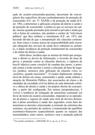 3220 | RIDB, Ano 2 (2013), nº 4
çada do usuário-consumidor-paciente, decorrente da conver-
gência dos específicos deveres jusfundamentais de proteção do
consumidor (CF, art. 5º, XXXII) e de proteção da saúde (CF,
art. 196), a determinar a aplicação conjunta do direito à saúde e
de proteção do consumidor. Lembre-se que os serviços de saú-
de, mesmo quando prestados pela iniciativa privada e ainda que
sob a forma de contratos, não perdem o caráter de “relevância
pública” que lhes atribuiu o constituinte (CF, art. 197), não
havendo dúvida de que a interpretação das cláusulas contratu-
ais, bem como o exame acerca da responsabilidade pela execu-
ção adequada dos serviços de saúde deve submeter-se, portan-
to, à dupla incidência da proteção fundamental do consumidor
e do titular do direito à saúde.
Além disso, incidem aqui as normas de tutela que assegu-
ram o direito (e dever) de informação, a inversão do ônus da
prova, a proteção contra as cláusulas abusivas, a vigência da
boa-fé objetiva como standard de conduta das partes, a prote-
ção contra a lesão enorme e contra a alteração da base do negó-
cio jurídico, inclusive pela aplicação da cláusula rebus sic
standibus, quando necessário79
. O caráter duplamente indispo-
nível do direito em causa, consumidor e saúde, ainda embasa a
atuação do Ministério Público, das associações de classe e de
entidades da sociedade civil na defesa de uma dimensão coleti-
va e difusa do direito à saúde e do próprio direito do consumi-
dor, a partir daí configurada. Em termos jurisprudenciais, é
visível a tendência de mitigação da autonomia contratual em
favor da tutela do usuário-consumidor, impondo-se às operado-
ras de planos e seguros de saúde uma série de deveres destina-
dos à plena assistência à saúde dos segurados, como bem de-
monstram as decisões relacionadas à extensão da cobertura dos
contratos, aos períodos de carência, à manutenção do equilíbrio
econômico-financeiro (especialmente quanto ao reajuste das
mensalidades), entre outros, inclusive com a anulação judicial
79
Em sentido semelhante, v. GREGORI, M. S., op. cit., p. 97 e ss.
 