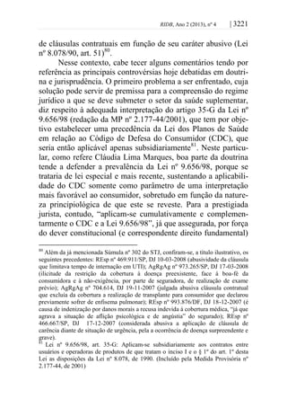 RIDB, Ano 2 (2013), nº 4 | 3221
de cláusulas contratuais em função de seu caráter abusivo (Lei
nº 8.078/90, art. 51)80
.
Nesse contexto, cabe tecer alguns comentários tendo por
referência as principais controvérsias hoje debatidas em doutri-
na e jurisprudência. O primeiro problema a ser enfrentado, cuja
solução pode servir de premissa para a compreensão do regime
jurídico a que se deve submeter o setor da saúde suplementar,
diz respeito à adequada interpretação do artigo 35-G da Lei nº
9.656/98 (redação da MP nº 2.177-44/2001), que tem por obje-
tivo estabelecer uma precedência da Lei dos Planos de Saúde
em relação ao Código de Defesa do Consumidor (CDC), que
seria então aplicável apenas subsidiariamente81
. Neste particu-
lar, como refere Cláudia Lima Marques, boa parte da doutrina
tende a defender a prevalência da Lei nº 9.656/98, porque se
trataria de lei especial e mais recente, sustentando a aplicabili-
dade do CDC somente como parâmetro de uma interpretação
mais favorável ao consumidor, sobretudo em função da nature-
za principiológica de que este se reveste. Para a prestigiada
jurista, contudo, “aplicam-se cumulativamente e complemen-
tarmente o CDC e a Lei 9.656/98”, já que assegurada, por força
do dever constitucional (e correspondente direito fundamental)
80
Além da já mencionada Súmula nº 302 do STJ, confiram-se, a título ilustrativo, os
seguintes precedentes: REsp nº 469.911/SP, DJ 10-03-2008 (abusividade da cláusula
que limitava tempo de internação em UTI); AgRgAg nº 973.265/SP, DJ 17-03-2008
(ilicitude da restrição da cobertura à doença preexistente, face à boa-fé da
consumidora e à não-exigência, por parte de seguradora, de realização de exame
prévio); AgRgAg nº 704.614, DJ 19-11-2007 (julgada abusiva cláusula contratual
que excluía da cobertura a realização de transplante para consumidor que declarou
previamente sofrer de enfisema pulmonar); REsp nº 993.876/DF, DJ 18-12-2007 (é
causa de indenização por danos morais a recusa indevida à cobertura médica, “já que
agrava a situação de aflição psicológica e de angústia” do segurado); REsp nº
466.667/SP, DJ 17-12-2007 (considerada abusiva a aplicação de cláusula de
carência diante de situação de urgência, pela a ocorrência de doença surpreendente e
grave).
81
Lei nº 9.656/98, art. 35-G: Aplicam-se subsidiariamente aos contratos entre
usuários e operadoras de produtos de que tratam o inciso I e o § 1º do art. 1º desta
Lei as disposições da Lei nº 8.078, de 1990. (Incluído pela Medida Provisória nº
2.177-44, de 2001)
 