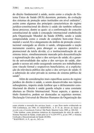 3186 | RIDB, Ano 2 (2013), nº 4
do direito fundamental à saúde, assim como a criação do Sis-
tema Único de Saúde (SUS) decorrem, portanto, da evolução
dos sistemas de proteção antes instituídos em nível ordinário5
,
assim como algumas das principais características do regime
jurídico-constitucional do direito à saúde são também reflexos
desse processo, dentre as quais: a) a conformação do conceito
constitucional de saúde à concepção internacional estabelecida
pela Organização Mundial da Saúde (OMS), sendo a saúde
compreendida como o estado de completo bem-estar físico,
mental e social; b) o alargamento do âmbito de proteção consti-
tucional outorgado ao direito à saúde, ultrapassando a noção
meramente curativa, para abranger os aspectos protetivo e
promocional da tutela devida; c) a institucionalização de um
sistema único, simultaneamente marcado pela descentralização
e regionalização das ações e dos serviços de saúde; d) a garan-
tia de universalidade das ações e dos serviços de saúde, alar-
gando o acesso até então assegurado somente aos trabalhadores
com vínculo formal e respectivos beneficiários; e) a explicita-
ção da relevância pública das ações e dos serviços de saúde; f)
a submissão do setor privado às normas do sistema público de
saúde6
.
Além de considerações mais específicas acerca do regime
jurídico do direito à saúde, a serem desenvolvidas nos tópicos
subseqüentes, importa ainda lembrar que o delineamento cons-
titucional do direito à saúde guarda relação e uma constante
abertura ao Direito Internacional. Nesse aspecto, e apenas a
título ilustrativo, podem ser destacadas as seguintes normas:
Declaração Universal de Direitos Humanos da Organização das
como orientar a execução dos serviços locais – o que ficou muito evidenciado na
VIII Conferência, em 1986. Cf. RAEFFRAY, A. P. O. de. Direito da Saúde de
acordo com a Constituição Federal. São Paulo: Quartier Latin, 2005, p. 260-262.
5
Cabe lembrar, como primeiras tentativas de sistematização do setor da saúde, o
Sistema Nacional de Saúde, criado pela Lei nº 6.229/1975 e, já em 1987, o Sistema
Unificado e Descentralizado de Saúde (SUDS).
6
RAEFFRAY, A. P., op. cit., 262 e ss.
 