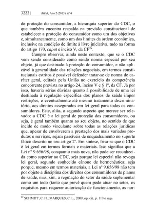 3222 | RIDB, Ano 2 (2013), nº 4
de proteção do consumidor, a hierarquia superior do CDC, o
que também encontra respaldo na previsão constitucional de
estabelecer a proteção do consumidor como um dos objetivos
e, simultaneamente, como um dos limites da ordem econômica,
inclusive na condição de limite à livre iniciativa, tudo na forma
do artigo 170, caput e inciso V, da CF82
.
Cumpre observar, ainda neste contexto, que se o CDC
vem sendo considerado como sendo norma especial por seu
objeto, já que destinado à proteção do consumidor, e não apli-
cável à generalidade das relações negociais, em termos consti-
tucionais estritos é possível defender tratar-se de norma de ca-
ráter geral, editada pela União no exercício da competência
concorrente prevista no artigo 24, inciso V e § 1º, da CF. Já por
isso, haveria sérias dúvidas quanto à possibilidade de uma lei
destinada à regulação específica dos planos de saúde impor
restrições, e eventualmente até mesmo tratamento discrimina-
tório, aos direitos assegurados em lei geral para todos os con-
sumidores. Este, aliás, o segundo aspecto que merece ser rele-
vado: o CDC é a lei geral de proteção dos consumidores, ou
seja, é geral também quanto ao seu objeto, no sentido de que
incide de modo vinculante sobre todas as relações jurídicas
que, apesar de envolverem a prestação dos mais variados pro-
dutos e serviços, sejam passíveis de enquadramento no suporte
fático descrito no seu artigo 2º. Em síntese, frisa-se que o CDC
é lei geral em termos formais e materiais. Isso significa que a
Lei nº 9.656/98, conquanto mais nova, não pode ser reconheci-
da como superior ao CDC, seja porque lei especial não revoga
lei geral, segundo conhecido cânone de hermenêutica; seja
porque, mesmo em termos materiais, a Lei nº 9.656/98 não tem
por objeto a disciplina dos direitos dos consumidores de planos
de saúde, mas, sim, a regulação do setor da saúde suplementar
como um todo (tanto que prevê quem pode atuar no setor, os
requisitos para requerer autorização de funcionamento, as nor-
82
SCHMITT, C. H.; MARQUES, C. L., 2009, op. cit., p. 110 e segs.
 