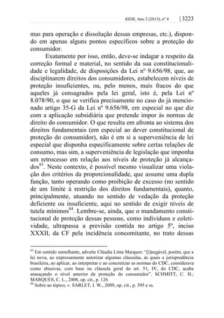 RIDB, Ano 2 (2013), nº 4 | 3223
mas para operação e dissolução dessas empresas, etc.), dispon-
do em apenas alguns pontos específicos sobre a proteção do
consumidor.
Exatamente por isso, então, deve-se indagar a respeito da
correção formal e material, no sentido da sua constitucionali-
dade e legalidade, de disposições da Lei nº 9.656/98, que, ao
disciplinarem direitos dos consumidores, estabelecem níveis de
proteção insuficientes, ou, pelo menos, mais fracos do que
aqueles já consagrados pela lei geral, isto é, pela Lei nº
8.078/90, o que se verifica precisamente no caso do já mencio-
nado artigo 35-G da Lei nº 9.656/98, em especial no que diz
com a aplicação subsidiária que pretende impor às normas de
direito do consumidor. O que resulta em afronta ao sistema dos
direitos fundamentais (em especial ao dever constitucional de
proteção do consumidor), não é em si a superveniência de lei
especial que disponha especificamente sobre certas relações de
consumo, mas sim, a superveniência de legislação que imponha
um retrocesso em relação aos níveis de proteção já alcança-
dos83
. Neste contexto, é possível mesmo visualizar uma viola-
ção dos critérios da proporcionalidade, que assume uma dupla
função, tanto operando como proibição de excesso (no sentido
de um limite à restrição dos direitos fundamentais), quanto,
principalmente, atuando no sentido de vedação da proteção
deficiente ou insuficiente, aqui no sentido de exigir níveis de
tutela mínimos84
. Lembre-se, ainda, que o mandamento consti-
tucional de proteção dessas pessoas, como indivíduos e coleti-
vidade, ultrapassa a previsão contida no artigo 5º, inciso
XXXII, da CF pela incidência concomitante, no trato dessas
83
Em sentido semelhante, adverte Cláudia Lima Marques: “[i]negável, porém, que a
lei nova, ao expressamente autorizar algumas cláusulas, às quais a jurisprudência
brasileira, ao aplicar, ao interpretar e ao concretizar as normas do CDC, considerava
como abusivas, com base na cláusula geral do art. 51, IV, do CDC, acaba
ameaçando o nível anterior de proteção do consumidor”. SCHMITT, C. H.;
MARQUES, C. L., 2008, op. cit., p. 126.
84
Sobre ao tópico, v. SARLET, I. W., 2009, op. cit., p. 395 e ss.
 