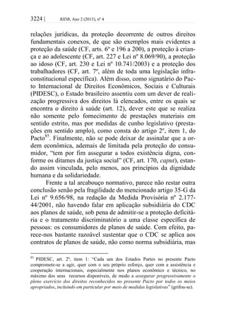 3224 | RIDB, Ano 2 (2013), nº 4
relações jurídicas, da proteção decorrente de outros direitos
fundamentais conexos, de que são exemplos mais evidentes a
proteção da saúde (CF, arts. 6º e 196 a 200), a proteção à crian-
ça e ao adolescente (CF, art. 227 e Lei nº 8.069/90), a proteção
ao idoso (CF, art. 230 e Lei nº 10.741/2003) e a proteção dos
trabalhadores (CF, art. 7º, além de toda uma legislação infra-
constitucional específica). Além disso, como signatário do Pac-
to Internacional de Direitos Econômicos, Sociais e Culturais
(PIDESC), o Estado brasileiro assentiu com um dever de reali-
zação progressiva dos direitos lá elencados, entre os quais se
encontra o direito à saúde (art. 12), dever este que se realiza
não somente pelo fornecimento de prestações materiais em
sentido estrito, mas por medidas de cunho legislativo (presta-
ções em sentido amplo), como consta do artigo 2º, item 1, do
Pacto85
. Finalmente, não se pode deixar de assinalar que a or-
dem econômica, ademais de limitada pela proteção do consu-
midor, “tem por fim assegurar a todos existência digna, con-
forme os ditames da justiça social” (CF, art. 170, caput), estan-
do assim vinculada, pelo menos, aos princípios da dignidade
humana e da solidariedade.
Frente a tal arcabouço normativo, parece não restar outra
conclusão senão pela fragilidade do mencionado artigo 35-G da
Lei nº 9.656/98, na redação da Medida Provisória nº 2.177-
44/2001, não havendo falar em aplicação subsidiária do CDC
aos planos de saúde, sob pena de admitir-se a proteção deficitá-
ria e o tratamento discriminatório a uma classe específica de
pessoas: os consumidores de planos de saúde. Com efeito, pa-
rece-nos bastante razoável sustentar que o CDC se aplica aos
contratos de planos de saúde, não como norma subsidiária, mas
85
PIDESC, art. 2º, item 1: “Cada um dos Estados Partes no presente Pacto
compromete-se a agir, quer com o seu próprio esforço, quer com a assistência e
cooperação internacionais, especialmente nos planos econômico e técnico, no
máximo dos seus recursos disponíveis, de modo a assegurar progressivamente o
pleno exercício dos direitos reconhecidos no presente Pacto por todos os meios
apropriados, incluindo em particular por meio de medidas legislativas” (grifou-se).
 