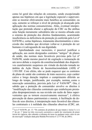 RIDB, Ano 2 (2013), nº 4 | 3225
como lei geral das relações de consumo, sendo excepcionado
apenas nas hipóteses em que a legislação especial e superveni-
ente se mostrar efetivamente mais benéfica ao consumidor, ou
seja, somente se reforçar o nível de proteção já alcançado pela
aplicação das normas consumeiristas. Aliás, eventual interpre-
tação que pretenda afastar a aplicação do CDC ou lhe atribua
uma função meramente subsidiária não se mostra afinada com
o sistema de proteção dos direitos fundamentais, acarretando
insuficiência ou deficiência da proteção já conferida pela Lei nº
8.078/90 e, certas hipóteses, tratamento discriminatório e retro-
cessão das medidas que deveriam voltar-se à proteção do ser
humano e à salvaguarda de sua dignidade.
Aprofundando esse raciocínio, é possível justificar a
aplicação, aos assim designados contratos “antigos” de planos
de saúde, das normas mais favoráveis previstas pela Lei nº
9.656/98, sendo mesmo passível de cogitação a instauração de
um novo debate a respeito da constitucionalidade dos dispositi-
vos cautelarmente suspensos em virtude da decisão tomada no
âmbito da Ação Direta de Inconstitucionalidade (ADI) nº
1.931/DF. Com efeito, não se pode esquecer que os contratos
de plano de saúde são contratos de trato sucessivo, cujo caráter
cativo e longa duração impõem o cumprimento diferido ao
longo do tempo, justificando, por exemplo, normas como a
renovação automática, prevista pela Lei nº 9.656/9886
. Ora, é
sabido que a proteção do consumidor envolve os direitos à
“modificação das cláusulas contratuais que estabeleçam presta-
ções desproporcionais ou sua revisão em razão de fatos super-
venientes que as tornem excessivamente onerosas”, à efetiva
prevenção de danos patrimoniais e morais, à facilitação da de-
fesa de seus direitos, à interpretação mais favorável das cláusu-
las contratuais e à nulidade das cláusulas abusivas (CDC, art.
86
Lei nº 9.656/98, art. 13: “Os contratos de produtos de que tratam o inciso I e o §
1o
do art. 1o
desta Lei têm renovação automática a partir do vencimento do prazo
inicial de vigência, não cabendo a cobrança de taxas ou qualquer outro valor no ato
da renovação” (redação dada pela Medida Provisória nº 2.177-44, de 2001).
 