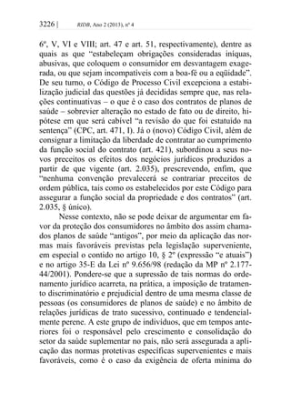 3226 | RIDB, Ano 2 (2013), nº 4
6º, V, VI e VIII; art. 47 e art. 51, respectivamente), dentre as
quais as que “estabeleçam obrigações consideradas iníquas,
abusivas, que coloquem o consumidor em desvantagem exage-
rada, ou que sejam incompatíveis com a boa-fé ou a eqüidade”.
De seu turno, o Código de Processo Civil excepciona a estabi-
lização judicial das questões já decididas sempre que, nas rela-
ções continuativas – o que é o caso dos contratos de planos de
saúde – sobrevier alteração no estado de fato ou de direito, hi-
pótese em que será cabível “a revisão do que foi estatuído na
sentença” (CPC, art. 471, I). Já o (novo) Código Civil, além de
consignar a limitação da liberdade de contratar ao cumprimento
da função social do contrato (art. 421), subordinou a seus no-
vos preceitos os efeitos dos negócios jurídicos produzidos a
partir de que vigente (art. 2.035), prescrevendo, enfim, que
“nenhuma convenção prevalecerá se contrariar preceitos de
ordem pública, tais como os estabelecidos por este Código para
assegurar a função social da propriedade e dos contratos” (art.
2.035, § único).
Nesse contexto, não se pode deixar de argumentar em fa-
vor da proteção dos consumidores no âmbito dos assim chama-
dos planos de saúde “antigos”, por meio da aplicação das nor-
mas mais favoráveis previstas pela legislação superveniente,
em especial o contido no artigo 10, § 2º (expressão “e atuais”)
e no artigo 35-E da Lei nº 9.656/98 (redação da MP nº 2.177-
44/2001). Pondere-se que a supressão de tais normas do orde-
namento jurídico acarreta, na prática, a imposição de tratamen-
to discriminatório e prejudicial dentro de uma mesma classe de
pessoas (os consumidores de planos de saúde) e no âmbito de
relações jurídicas de trato sucessivo, continuado e tendencial-
mente perene. A este grupo de indivíduos, que em tempos ante-
riores foi o responsável pelo crescimento e consolidação do
setor da saúde suplementar no país, não será assegurada a apli-
cação das normas protetivas específicas supervenientes e mais
favoráveis, como é o caso da exigência de oferta mínima do
 