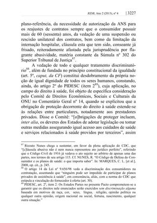 RIDB, Ano 2 (2013), nº 4 | 3227
plano-referência, da necessidade de autorização da ANS para
os reajustes de contratos sempre que o consumidor possuir
mais de 60 (sessenta) anos, da vedação de uma suspensão ou
rescisão unilateral dos contratos, bem como da limitação da
internação hospitalar, cláusula esta que tem sido, consoante já
frisado, reiteradamente afastada pela jurisprudência por fla-
grante abusividade, matéria constante da Súmula nº 302 do
Superior Tribunal de Justiça87
.
A vedação de todo e qualquer tratamento discriminató-
rio88
, além de fundada no princípio constitucional da igualdade
(art. 5º, caput, da CF) constitui desdobramento da própria no-
ção de igual dignidade de todos os seres humanos, constando,
ainda, do artigo 2º do PIDESC (item 289
), cuja aplicação, no
campo do direito à saúde, foi objeto de específica consideração
pelo Comitê de Direitos Econômicos, Sociais e Culturais da
ONU no Comentário Geral nº 14, quando se explicitou que a
obrigação de proteção decorrente do direito à saúde estende-se
às relações entre particulares, notadamente aos prestadores
privados. Disse o Comitê: “[o]brigações de proteger incluem,
inter alia, os deveres dos Estados de adotar legislação ou tomar
outras medidas assegurando igual acesso aos cuidados de saúde
e serviços relacionados à saúde providos por terceiros”, assim
87
Rizzato Nunes chega a sustentar, em favor da plena aplicação do CDC, que
“[c]láusula abusiva não é nem nunca representou ato jurídico perfeito”, referindo
que o Código Civil de 1916 já vedava o ato sujeito ao arbítrio de apenas uma das
partes, nos termos de seu artigo 115. Cf. NUNES, R. “O Código de Defesa do Con-
sumidor e os planos de saúde: o que importa saber”. In: MARQUES, C. L. [et al.],
2008, op. cit., p. 245.
88
O artigo 14 da Lei nº 9.656/98 veda a discriminação dos consumidores na
contratação, assentando que “ninguém pode ser impedido de participar de planos
privados de assistência à saúde”, em consonância, aliás, com a norma do CDC que
estipula a vinculação do fornecedor à oferta (art. 30).
89
PIDESC, art. 2º, item 2: Os Estados Partes no presente Pacto comprometem-se a
garantir que os direitos nele enunciados serão exercidos sem discriminação alguma
baseada em motivos de raça, cor, sexo, língua, religião, opinião política ou
qualquer outra opinião, origem nacional ou social, fortuna, nascimento, qualquer
outra situação.”
 