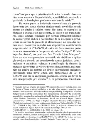3228 | RIDB, Ano 2 (2013), nº 4
como “assegurar que a privatização do setor da saúde não cons-
titua uma ameaça a disponibilidade, acessibilidade, aceitação e
qualidade de instalações, produtos e serviços de saúde”90
.
De outra parte, a incidência concomitante da proteção
decorrente dos outros direitos fundamentais envolvidos (e não
apenas do direito à saúde), como dão conta os exemplos da
proteção à criança e ao adolescente, ao idoso e aos trabalhado-
res, todos também regulados por normas infraconstitucionais
de caráter geral, indica a necessidade de se assegurar a preva-
lência aos níveis de proteção já alcançados e, no caso das nor-
mas mais favoráveis contidas nos dispositivos cautelarmente
suspensos da Lei nº 9.656/98, de extensão dessas normas prote-
tivas aos consumidores dos planos de saúde “antigos”. O “diá-
logo das fontes”, do qual nos fala Cláudia Lima Marques91
,
deve ser aqui compreendido no sentido de viabilizar a aplica-
ção conjunta de todo um complexo de normas jurídicas, consti-
tucionais e ordinárias, voltadas à densificação de deveres de
proteção decorrentes de vários direitos fundamentais, mas tam-
bém na esteira das normas de direito internacional incidentes,
justificando uma nova leitura dos dispositivos da Lei nº
9.656/98 que ora se encontram suspensos, sempre em favor de
uma interpretação pro homine92
e, na perspectiva constitucio-
90
Tradução livre do original em inglês: “Obligations to protect include, inter alia,
the duties of States to adopt legislation or to take other measures ensuring equal
access to health care and health-related services provided by third parties; to ensure
that privatization of the health sector does not constitute a threat to the availability,
accessibility, acceptability and quality of health facilities, goods and services; […]”.
United Nations. Committee on Economic, Social, and Cultural Rights. General
Comment nº 14 (2000). The Right to Highest Attainable Standard of Health (Article
12 of the International Covenant on Economic, Social, and Cultural Rights. UN doc.
E/C 12/2000/4, 4 July 2000. In: GRUSKIN, Sofia [et al.] (edit.) Perspectives on
Health and Human Rights. New York-London: Routledge, 2005, p. 483.
91
SCHMITT, C. H.; MARQUES, C. L., 2008, op. cit., p. 140.
92
Em sentido semelhante, sustentando a aplicação do princípio da prevalência da
norma mais favorável, comum às relações de direito social e trabalhista, assim como
a interpretação pro homine, cf. ABRAMOVICH, V.; COURTIS, C. Los derechos
sociales como derechos exigibles. Madrid : Editorial Trotta, 2002, p. 112 e ss.
 