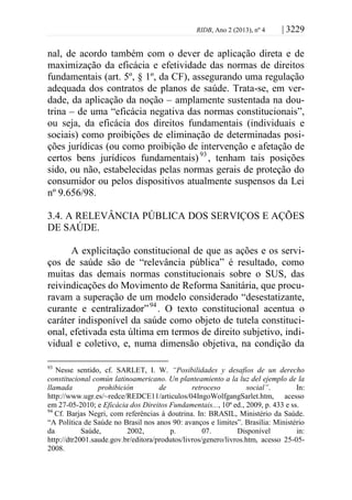 RIDB, Ano 2 (2013), nº 4 | 3229
nal, de acordo também com o dever de aplicação direta e de
maximização da eficácia e efetividade das normas de direitos
fundamentais (art. 5º, § 1º, da CF), assegurando uma regulação
adequada dos contratos de planos de saúde. Trata-se, em ver-
dade, da aplicação da noção – amplamente sustentada na dou-
trina – de uma “eficácia negativa das normas constitucionais”,
ou seja, da eficácia dos direitos fundamentais (individuais e
sociais) como proibições de eliminação de determinadas posi-
ções jurídicas (ou como proibição de intervenção e afetação de
certos bens jurídicos fundamentais)93
, tenham tais posições
sido, ou não, estabelecidas pelas normas gerais de proteção do
consumidor ou pelos dispositivos atualmente suspensos da Lei
nº 9.656/98.
3.4. A RELEVÂNCIA PÚBLICA DOS SERVIÇOS E AÇÕES
DE SAÚDE.
A explicitação constitucional de que as ações e os servi-
ços de saúde são de “relevância pública” é resultado, como
muitas das demais normas constitucionais sobre o SUS, das
reivindicações do Movimento de Reforma Sanitária, que procu-
ravam a superação de um modelo considerado “desestatizante,
curante e centralizador”94
. O texto constitucional acentua o
caráter indisponível da saúde como objeto de tutela constituci-
onal, efetivada esta última em termos de direito subjetivo, indi-
vidual e coletivo, e, numa dimensão objetiva, na condição da
93
Nesse sentido, cf. SARLET, I. W. “Posibilidades y desafíos de un derecho
constitucional común latinoamericano. Un planteamiento a la luz del ejemplo de la
llamada prohibición de retroceso social”. In:
http://www.ugr.es/~redce/REDCE11/articulos/04IngoWolfgangSarlet.htm, acesso
em 27-05-2010; e Eficácia dos Direitos Fundamentais..., 10ª ed., 2009, p. 433 e ss.
94
Cf. Barjas Negri, com referências à doutrina. In: BRASIL, Ministério da Saúde.
“A Política de Saúde no Brasil nos anos 90: avanços e limites”. Brasília: Ministério
da Saúde, 2002, p. 07. Disponível in:
http://dtr2001.saude.gov.br/editora/produtos/livros/genero/livros.htm, acesso 25-05-
2008.
 