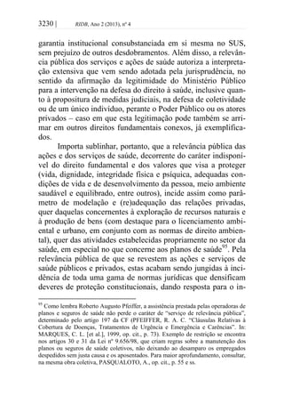 3230 | RIDB, Ano 2 (2013), nº 4
garantia institucional consubstanciada em si mesma no SUS,
sem prejuízo de outros desdobramentos. Além disso, a relevân-
cia pública dos serviços e ações de saúde autoriza a interpreta-
ção extensiva que vem sendo adotada pela jurisprudência, no
sentido da afirmação da legitimidade do Ministério Público
para a intervenção na defesa do direito à saúde, inclusive quan-
to à propositura de medidas judiciais, na defesa de coletividade
ou de um único indivíduo, perante o Poder Público ou os atores
privados – caso em que esta legitimação pode também se arri-
mar em outros direitos fundamentais conexos, já exemplifica-
dos.
Importa sublinhar, portanto, que a relevância pública das
ações e dos serviços de saúde, decorrente do caráter indisponí-
vel do direito fundamental e dos valores que visa a proteger
(vida, dignidade, integridade física e psíquica, adequadas con-
dições de vida e de desenvolvimento da pessoa, meio ambiente
saudável e equilibrado, entre outros), incide assim como parâ-
metro de modelação e (re)adequação das relações privadas,
quer daquelas concernentes à exploração de recursos naturais e
à produção de bens (com destaque para o licenciamento ambi-
ental e urbano, em conjunto com as normas de direito ambien-
tal), quer das atividades estabelecidas propriamente no setor da
saúde, em especial no que concerne aos planos de saúde95
. Pela
relevância pública de que se revestem as ações e serviços de
saúde públicos e privados, estas acabam sendo jungidas à inci-
dência de toda uma gama de normas jurídicas que densificam
deveres de proteção constitucionais, dando resposta para o in-
95
Como lembra Roberto Augusto Pfeiffer, a assistência prestada pelas operadoras de
planos e seguros de saúde não perde o caráter de “serviço de relevância pública”,
determinado pelo artigo 197 da CF (PFEIFFER, R. A. C. “Cláusulas Relativas à
Cobertura de Doenças, Tratamentos de Urgência e Emergência e Carências”. In:
MARQUES, C. L. [et al.], 1999, op. cit., p. 73). Exemplo de restrição se encontra
nos artigos 30 e 31 da Lei nº 9.656/98, que criam regras sobre a manutenção dos
planos ou seguros de saúde coletivos, não deixando ao desamparo os empregados
despedidos sem justa causa e os aposentados. Para maior aprofundamento, consultar,
na mesma obra coletiva, PASQUALOTO, A., op. cit., p. 55 e ss.
 