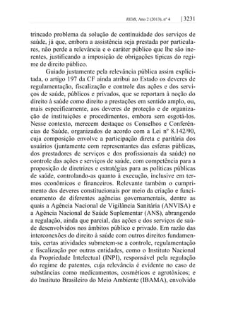 RIDB, Ano 2 (2013), nº 4 | 3231
trincado problema da solução de continuidade dos serviços de
saúde, já que, embora a assistência seja prestada por particula-
res, não perde a relevância e o caráter público que lhe são ine-
rentes, justificando a imposição de obrigações típicas do regi-
me de direito público.
Guiado justamente pela relevância pública assim explici-
tada, o artigo 197 da CF ainda atribui ao Estado os deveres de
regulamentação, fiscalização e controle das ações e dos servi-
ços de saúde, públicos e privados, que se reportam à noção do
direito à saúde como direito a prestações em sentido amplo, ou,
mais especificamente, aos deveres de proteção e de organiza-
ção de instituições e procedimentos, embora sem esgotá-los.
Nesse contexto, merecem destaque os Conselhos e Conferên-
cias de Saúde, organizados de acordo com a Lei nº 8.142/90,
cuja composição envolve a participação direta e paritária dos
usuários (juntamente com representantes das esferas públicas,
dos prestadores de serviços e dos profissionais da saúde) no
controle das ações e serviços de saúde, com competência para a
proposição de diretrizes e estratégias para as políticas públicas
de saúde, controlando-as quanto à execução, inclusive em ter-
mos econômicos e financeiros. Relevante também o cumpri-
mento dos deveres constitucionais por meio da criação e funci-
onamento de diferentes agências governamentais, dentre as
quais a Agência Nacional de Vigilância Sanitária (ANVISA) e
a Agência Nacional de Saúde Suplementar (ANS), abrangendo
a regulação, ainda que parcial, das ações e dos serviços de saú-
de desenvolvidos nos âmbitos público e privado. Em razão das
interconexões do direito à saúde com outros direitos fundamen-
tais, certas atividades submetem-se a controle, regulamentação
e fiscalização por outras entidades, como o Instituto Nacional
da Propriedade Intelectual (INPI), responsável pela regulação
do regime de patentes, cuja relevância é evidente no caso de
substâncias como medicamentos, cosméticos e agrotóxicos; e
do Instituto Brasileiro do Meio Ambiente (IBAMA), envolvido
 