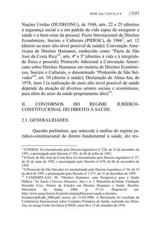 RIDB, Ano 2 (2013), nº 4 | 3187
Nações Unidas (DUDH/ONU), de 1948, arts. 22 e 25 (direitos
à segurança social e a um padrão de vida capaz de assegurar a
saúde e o bem-estar da pessoa); Pacto Internacional de Direitos
Econômicos, Sociais e Culturais (PIDESC), de 19667
, art. 12
(direito ao mais alto nível possível de saúde); Convenção Ame-
ricana de Direitos Humanos, conhecido como “Pacto de São
José da Costa Rica”8
, arts. 4º e 5º (direitos à vida e à integrida-
de física e pessoal); Protocolo Adicional à Convenção Ameri-
cana sobre Direitos Humanos em matéria de Direitos Econômi-
cos, Sociais e Culturais, o denominado “Protocolo de São Sal-
vador”9
, art. 10 (direito à saúde); Declaração de Alma-Ata, de
1978, item I (a realização do mais alto nível possível de saúde
depende da atuação de diversos setores sociais e econômicos,
para além do setor da saúde propriamente dito)10
.
II. CONTORNOS DO REGIME JURÍDICO-
CONSTITUCIONAL DO DIREITO À SAÚDE.
2.1. GENERALIDADES.
Questão preliminar, que antecede à análise do regime ju-
rídico-constitucional do direito fundamental à saúde, diz res-
7
O PIDESC foi internalizado pelo Decreto-legislativo nº 226, de 12 de dezembro de
1991, e promulgado pelo Decreto nº 591, de 06 de julho de 1992.
8
O Pacto de São José da Costa Rica foi internalizado pelo Decreto-legislativo nº 27,
de 26 de maio de 1992, e promulgado pelo Decreto nº 678, de 06 de novembro de
1992.
9
O Protocolo de São Salvador foi internalizado pelo Decreto-legislativo nº 56, de 19
de abril de 1995, e promulgado pelo Decreto nº 3.371, de 31 de dezembro de 1999.
10
VANDERPLAAT, M. “Direitos Humanos: uma Perspectiva para a Saúde
Pública.” In: Saúde e Direitos Humanos. Ano 1, n. 1. Ministério da Saúde. Fundação
Oswaldo Cruz, Núcleo de Estudos em Direitos Humanos e Saúde. Brasília:
Ministério da Saúde, 2004, p. 27-33. Disponível em:
http://www.ensp.fiocruz.br/portal-ensp/publicacoes/saude-e-direitos-
humanos/pdf/sdh_2004.pdf, acesso em 31-05-2008. A Declaração foi resultado da
Conferência Internacional sobre Cuidados Primários de Saúde, realizada em Alma-
Ata, na antiga União Soviética (URSS), entre 06 e 12 de setembro de 1978.
 