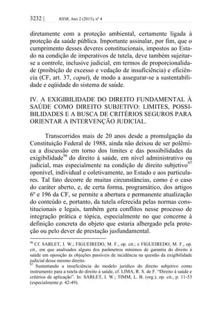 3232 | RIDB, Ano 2 (2013), nº 4
diretamente com a proteção ambiental, certamente ligada à
proteção da saúde pública. Importante assinalar, por fim, que o
cumprimento desses deveres constitucionais, impostos ao Esta-
do na condição de imperativos de tutela, deve também sujeitar-
se a controle, inclusive judicial, em termos de proporcionalida-
de (proibição de excesso e vedação de insuficiência) e eficiên-
cia (CF, art. 37, caput), de modo a assegurar-se a sustentabili-
dade e eqüidade do sistema de saúde.
IV. A EXIGIBILIDADE DO DIREITO FUNDAMENTAL À
SAÚDE COMO DIREITO SUBJETIVO: LIMITES, POSSI-
BILIDADES E A BUSCA DE CRITÉRIOS SEGUROS PARA
ORIENTAR A INTERVENÇÃO JUDICIAL.
Transcorridos mais de 20 anos desde a promulgação da
Constituição Federal de 1988, ainda não deixou de ser polêmi-
ca a discussão em torno dos limites e das possibilidades da
exigibilidade96
do direito à saúde, em nível administrativo ou
judicial, mas especialmente na condição de direito subjetivo97
oponível, individual e coletivamente, ao Estado e aos particula-
res. Tal fato decorre de muitas circunstâncias, como é o caso
do caráter aberto, e, de certa forma, programático, dos artigos
6º e 196 da CF, se permite a abertura e permanente atualização
do conteúdo e, portanto, da tutela oferecida pelas normas cons-
titucionais e legais, também gera conflitos nesse processo de
integração prática e tópica, especialmente no que concerne à
definição concreta do objeto que estaria albergado pela prote-
ção ou pelo dever de prestação jusfundamental.
96
Cf. SARLET, I. W.; FIGUEIREDO, M. F., op. cit.; e FIGUEIREDO, M. F., op.
cit., em que analisados alguns dos parâmetros mínimos de garantia do direito à
saúde em oposição às objeções passíveis de incidência na questão da exigibilidade
judicial desse mesmo direito.
97
Sustentando a insuficiência do modelo jurídico do direito subjetivo como
instrumento para a tutela do direito à saúde, cf. LIMA, R. S. de F. “Direito à saúde e
critérios de aplicação”. In: SARLET, I. W.; TIMM, L. B. (org.), op. cit., p. 11-53
(especialmente p. 42-49).
 