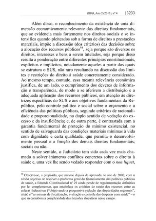 RIDB, Ano 2 (2013), nº 4 | 3233
Além disso, o reconhecimento da existência de uma di-
mensão economicamente relevante dos direitos fundamentais,
que se evidencia mais fortemente nos direitos sociais e se in-
tensifica quando pleiteados sob a forma de direitos a prestações
materiais, impõe a discussão (dos critérios) das decisões sobre
a alocação dos recursos públicos98
, seja porque são diversos os
direitos, interesses e bens a serem tutelados, seja porque disso
resulta a ponderação entre diferentes princípios constitucionais,
explícitos e implícitos, notadamente aqueles a partir dos quais
se estrutura o SUS, não raro resultando na discussão dos limi-
tes e restrições do direito à saúde concretamente considerado.
Ao mesmo tempo, contudo, essa mesma relevância econômica
justifica, de um lado, o cumprimento dos deveres de informa-
ção e transparência, de modo a se aferirem a distribuição e a
adequada aplicação dos recursos públicos, em atenção às dire-
trizes específicas do SUS e aos objetivos fundamentais da Re-
pública, pelo controle político e social sobre o orçamento e a
eficiência das políticas públicas, segundo critérios de racionali-
dade e proporcionalidade, no duplo sentido de vedação do ex-
cesso e da insuficiência; e, de outra parte, é contrastada com a
garantia fundamental de proteção do mínimo existencial, no
sentido de salvaguarda das condições materiais mínimas à vida
com dignidade e certa qualidade, que permita o desenvolvi-
mento pessoal e a fruição dos demais direitos fundamentais,
sociais ou não.
Neste sentido, o Judiciário tem sido cada vez mais cha-
mado a solver inúmeros conflitos concretos sobre o direito à
saúde e, uma vez lhe sendo vedado responder com o non liquet,
98
Observe-se, a propósito, que mesmo depois de aprovada no ano de 2000, com o
nítido objetivo de resolver o problema geral do financiamento das políticas públicas
de saúde, a Emenda Constitucional nº 29 ainda pende de regulamentação definitiva
por lei complementar, que estabeleça os critérios de rateio dos recursos entre as
esferas federativas (“objetivando a progressiva redução das disparidades regionais”,
aliás) e “as normas de fiscalização, avaliação e controle das despesas com saúde” – o
que só corrobora a complexidade das decisões alocativas nesse campo.
 