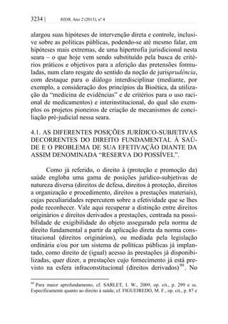 3234 | RIDB, Ano 2 (2013), nº 4
alargou suas hipóteses de intervenção direta e controle, inclusi-
ve sobre as políticas públicas, podendo-se até mesmo falar, em
hipóteses mais extremas, de uma hipertrofia jurisdicional nesta
seara – o que hoje vem sendo substituído pela busca de crité-
rios práticos e objetivos para a aferição das pretensões formu-
ladas, num claro resgate do sentido da noção de jurisprudência,
com destaque para o diálogo interdisciplinar (mediante, por
exemplo, a consideração dos princípios da Bioética, da utiliza-
ção da “medicina de evidências” e de critérios para o uso raci-
onal de medicamentos) e interinstitucional, do qual são exem-
plos os projetos pioneiros de criação de mecanismos de conci-
liação pré-judicial nessa seara.
4.1. AS DIFERENTES POSIÇÕES JURÍDICO-SUBJETIVAS
DECORRENTES DO DIREITO FUNDAMENTAL À SAÚ-
DE E O PROBLEMA DE SUA EFETIVAÇÃO DIANTE DA
ASSIM DENOMINADA “RESERVA DO POSSÍVEL”.
Como já referido, o direito à (proteção e promoção da)
saúde engloba uma gama de posições jurídico-subjetivas de
natureza diversa (direitos de defesa, direitos à proteção, direitos
a organização e procedimento, direitos a prestações materiais),
cujas peculiaridades repercutem sobre a efetividade que se lhes
pode reconhecer. Vale aqui recuperar a distinção entre direitos
originários e direitos derivados a prestações, centrada na possi-
bilidade de exigibilidade do objeto assegurado pela norma de
direito fundamental a partir da aplicação direta da norma cons-
titucional (direitos originários), ou mediada pela legislação
ordinária e/ou por um sistema de políticas públicas já implan-
tado, como direito de (igual) acesso às prestações já disponibi-
lizadas, quer dizer, a prestações cujo fornecimento já está pre-
visto na esfera infraconstitucional (direitos derivados)99
. No
99
Para maior aprofundamento, cf. SARLET, I. W., 2009, op. cit., p. 299 e ss.
Especificamente quanto ao direito à saúde, cf. FIGUEIREDO, M. F., op. cit., p. 87 e
 