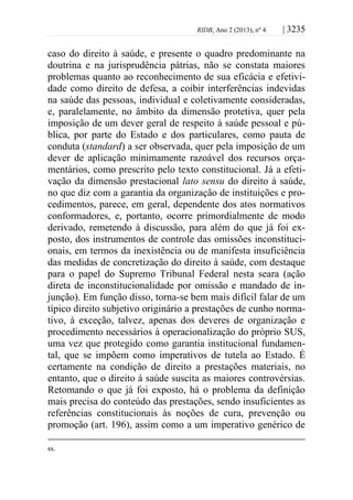 RIDB, Ano 2 (2013), nº 4 | 3235
caso do direito à saúde, e presente o quadro predominante na
doutrina e na jurisprudência pátrias, não se constata maiores
problemas quanto ao reconhecimento de sua eficácia e efetivi-
dade como direito de defesa, a coibir interferências indevidas
na saúde das pessoas, individual e coletivamente consideradas,
e, paralelamente, no âmbito da dimensão protetiva, quer pela
imposição de um dever geral de respeito à saúde pessoal e pú-
blica, por parte do Estado e dos particulares, como pauta de
conduta (standard) a ser observada, quer pela imposição de um
dever de aplicação minimamente razoável dos recursos orça-
mentários, como prescrito pelo texto constitucional. Já a efeti-
vação da dimensão prestacional lato sensu do direito à saúde,
no que diz com a garantia da organização de instituições e pro-
cedimentos, parece, em geral, dependente dos atos normativos
conformadores, e, portanto, ocorre primordialmente de modo
derivado, remetendo à discussão, para além do que já foi ex-
posto, dos instrumentos de controle das omissões inconstituci-
onais, em termos da inexistência ou de manifesta insuficiência
das medidas de concretização do direito à saúde, com destaque
para o papel do Supremo Tribunal Federal nesta seara (ação
direta de inconstitucionalidade por omissão e mandado de in-
junção). Em função disso, torna-se bem mais difícil falar de um
típico direito subjetivo originário a prestações de cunho norma-
tivo, à exceção, talvez, apenas dos deveres de organização e
procedimento necessários à operacionalização do próprio SUS,
uma vez que protegido como garantia institucional fundamen-
tal, que se impõem como imperativos de tutela ao Estado. É
certamente na condição de direito a prestações materiais, no
entanto, que o direito à saúde suscita as maiores controvérsias.
Retomando o que já foi exposto, há o problema da definição
mais precisa do conteúdo das prestações, sendo insuficientes as
referências constitucionais às noções de cura, prevenção ou
promoção (art. 196), assim como a um imperativo genérico de
ss.
 
