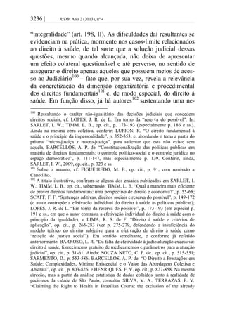 3236 | RIDB, Ano 2 (2013), nº 4
“integralidade” (art. 198, II). As dificuldades daí resultantes se
evidenciam na prática, mormente nos casos-limite relacionados
ao direito à saúde, de tal sorte que a solução judicial dessas
questões, mesmo quando alcançada, não deixa de apresentar
um efeito colateral questionável e até perverso, no sentido de
assegurar o direito apenas àqueles que possuem meios de aces-
so ao Judiciário100
– fato que, por sua vez, revela a relevância
da concretização da dimensão organizatória e procedimental
dos direitos fundamentais101
e, de modo especial, do direito à
saúde. Em função disso, já há autores102
sustentando uma ne-
100
Ressaltando o caráter não-igualitário das decisões judiciais que concedem
direitos sociais, cf. LOPES, J. R. de L. Em torno da “reserva do possível”. In:
SARLET, I. W.; TIMM. L. B., op. cit., p. 173-193 (especialmente p. 186 e ss.).
Ainda na mesma obra coletiva, conferir: LUPION, R. “O direito fundamental à
saúde e o princípio da impessoalidade”, p. 352-353; e, abordando o tema a partir do
prisma “micro-justiça x macro-justiça”, para salientar que esta não existe sem
aquela, BARCELLOS, A. P. de. “Constitucionalização das políticas públicas em
matéria de direitos fundamentais: o controle político-social e o controle jurídico no
espaço democrático”, p. 111-147, mas especialmente p. 139. Conferir, ainda,
SARLET, I. W., 2009, op. cit., p. 323 e ss.
101
Sobre o assunto, cf. FIGUEIREDO, M. F., op. cit., p. 91, com remissão a
Canotilho.
102
A título ilustrativo, confiram-se alguns dos ensaios publicados em SARLET, I.
W.; TIMM. L. B., op. cit., sobremodo: TIMM, L. B. “Qual a maneira mais eficiente
de prover direitos fundamentais: uma perspectiva de direito e economia?”, p. 55-68;
SCAFF, F. F. “Sentenças aditivas, direitos sociais e reserva do possível”, p. 149-172
(o autor contrapõe a efetivação individual do direito à saúde às políticas públicas);
LOPES, J. R. de L. “Em torno da reserva do possível”, p. 173-193 (em especial p.
191 e ss., em que o autor contrasta a efetivação individual do direito à saúde com o
princípio da igualdade); e LIMA, R. S. de F. “Direito à saúde e critérios de
aplicação”, op. cit., p. 265-283 (ver p. 275-279, defendendo a insuficiência do
modelo teórico do direito subjetivo para a efetivação do direito à saúde como
“relação de justiça social”). Em sentido semelhante, e conforme já referido
anteriormente: BARROSO, L. R. “Da falta de efetividade à judicialização excessiva:
direito à saúde, fornecimento gratuito de medicamentos e parâmetros para a atuação
judicial”, op. cit., p. 31-61. Ainda: SOUZA NETO, C. P. de., op. cit., p. 515-551;
SARMENTO, D., p. 553-586; BARCELLOS, A. P. de. “O Direito a Prestações em
Saúde: Complexidades, Mínimo Existencial e o Valor das Abordagens Coletiva e
Abstrata”, op. cit., p. 803-826; e HENRIQUES, F. V. op. cit., p. 827-858. Na mesma
direção, mas a partir da análise estatística de dados colhidos junto à realidade de
pacientes da cidade de São Paulo, consultar SILVA, V. A.; TERRAZAS, F. V.
“Claiming the Right to Health in Brazilian Courts: the exclusion of the already
 