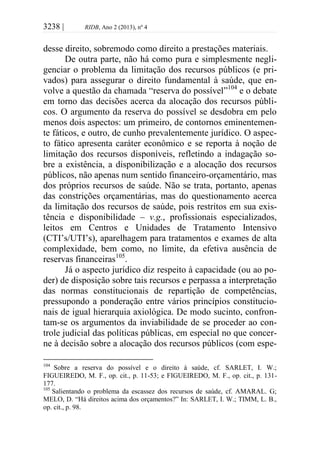 3238 | RIDB, Ano 2 (2013), nº 4
desse direito, sobremodo como direito a prestações materiais.
De outra parte, não há como pura e simplesmente negli-
genciar o problema da limitação dos recursos públicos (e pri-
vados) para assegurar o direito fundamental à saúde, que en-
volve a questão da chamada “reserva do possível”104
e o debate
em torno das decisões acerca da alocação dos recursos públi-
cos. O argumento da reserva do possível se desdobra em pelo
menos dois aspectos: um primeiro, de contornos eminentemen-
te fáticos, e outro, de cunho prevalentemente jurídico. O aspec-
to fático apresenta caráter econômico e se reporta à noção de
limitação dos recursos disponíveis, refletindo a indagação so-
bre a existência, a disponibilização e a alocação dos recursos
públicos, não apenas num sentido financeiro-orçamentário, mas
dos próprios recursos de saúde. Não se trata, portanto, apenas
das constrições orçamentárias, mas do questionamento acerca
da limitação dos recursos de saúde, pois restritos em sua exis-
tência e disponibilidade – v.g., profissionais especializados,
leitos em Centros e Unidades de Tratamento Intensivo
(CTI’s/UTI’s), aparelhagem para tratamentos e exames de alta
complexidade, bem como, no limite, da efetiva ausência de
reservas financeiras105
.
Já o aspecto jurídico diz respeito à capacidade (ou ao po-
der) de disposição sobre tais recursos e perpassa a interpretação
das normas constitucionais de repartição de competências,
pressupondo a ponderação entre vários princípios constitucio-
nais de igual hierarquia axiológica. De modo sucinto, confron-
tam-se os argumentos da inviabilidade de se proceder ao con-
trole judicial das políticas públicas, em especial no que concer-
ne à decisão sobre a alocação dos recursos públicos (com espe-
104
Sobre a reserva do possível e o direito à saúde, cf. SARLET, I. W.;
FIGUEIREDO, M. F., op. cit., p. 11-53; e FIGUEIREDO, M. F., op. cit., p. 131-
177.
105
Salientando o problema da escassez dos recursos de saúde, cf. AMARAL. G;
MELO, D. “Há direitos acima dos orçamentos?” In: SARLET, I. W.; TIMM, L. B.,
op. cit., p. 98.
 