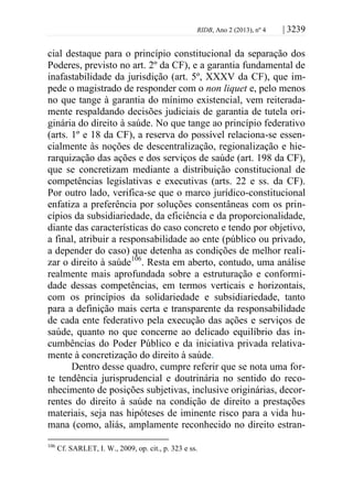 RIDB, Ano 2 (2013), nº 4 | 3239
cial destaque para o princípio constitucional da separação dos
Poderes, previsto no art. 2º da CF), e a garantia fundamental de
inafastabilidade da jurisdição (art. 5º, XXXV da CF), que im-
pede o magistrado de responder com o non liquet e, pelo menos
no que tange à garantia do mínimo existencial, vem reiterada-
mente respaldando decisões judiciais de garantia de tutela ori-
ginária do direito à saúde. No que tange ao princípio federativo
(arts. 1º e 18 da CF), a reserva do possível relaciona-se essen-
cialmente às noções de descentralização, regionalização e hie-
rarquização das ações e dos serviços de saúde (art. 198 da CF),
que se concretizam mediante a distribuição constitucional de
competências legislativas e executivas (arts. 22 e ss. da CF).
Por outro lado, verifica-se que o marco jurídico-constitucional
enfatiza a preferência por soluções consentâneas com os prin-
cípios da subsidiariedade, da eficiência e da proporcionalidade,
diante das características do caso concreto e tendo por objetivo,
a final, atribuir a responsabilidade ao ente (público ou privado,
a depender do caso) que detenha as condições de melhor reali-
zar o direito à saúde106
. Resta em aberto, contudo, uma análise
realmente mais aprofundada sobre a estruturação e conformi-
dade dessas competências, em termos verticais e horizontais,
com os princípios da solidariedade e subsidiariedade, tanto
para a definição mais certa e transparente da responsabilidade
de cada ente federativo pela execução das ações e serviços de
saúde, quanto no que concerne ao delicado equilíbrio das in-
cumbências do Poder Público e da iniciativa privada relativa-
mente à concretização do direito à saúde.
Dentro desse quadro, cumpre referir que se nota uma for-
te tendência jurisprudencial e doutrinária no sentido do reco-
nhecimento de posições subjetivas, inclusive originárias, decor-
rentes do direito à saúde na condição de direito a prestações
materiais, seja nas hipóteses de iminente risco para a vida hu-
mana (como, aliás, amplamente reconhecido no direito estran-
106
Cf. SARLET, I. W., 2009, op. cit., p. 323 e ss.
 