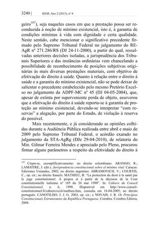 3240 | RIDB, Ano 2 (2013), nº 4
geiro107
), seja naqueles casos em que a prestação possa ser re-
conduzida à noção de mínimo existencial, isto é, à garantia de
condições mínimas à vida com dignidade e certa qualidade.
Neste sentido, cabe mencionar o significativo precedente fir-
mado pelo Supremo Tribunal Federal no julgamento do RE-
AgR nº 271.286/RS (DJ 24-11-2000), a partir do qual, ressal-
vadas anteriores decisões isoladas, a jurisprudência dos Tribu-
nais Superiores e das instâncias ordinárias vem chancelando a
possibilidade de reconhecimento de posições subjetivas origi-
nárias às mais diversas prestações materiais, com objetivo de
efetivação do direito à saúde. Quanto à relação entre o direito à
saúde e a garantia do mínimo existencial, não se pode deixar de
salientar o precedente estabelecido pelo mesmo Pretório Excel-
so no julgamento da ADPF-MC nº 45 (DJ 04-05-2004), que,
apesar de extinta por superveniente perda de objeto, asseverou
que a efetivação do direito à saúde reporta-se à garantia de pro-
teção ao mínimo existencial, devendo-se interpretar “com re-
servas” a alegação, por parte do Estado, de violação à reserva
do possível.
Mais recentemente, e já considerando as opiniões colhi-
das durante a Audiência Pública realizada entre abril e maio de
2009 pelo Supremo Tribunal Federal, o acórdão exarado no
julgamento da STA-AgRg (DJe 29-04-2010), de relatoria do
Min. Gilmar Ferreira Mendes e apreciado pelo Pleno, procurou
firmar alguns parâmetros a respeito da efetividade do direito à
107
Citam-se, exemplificativamente: no direito colombiano: ARANGO, R.;
LAMAÎTRE, J. (dir.). Jurisprudencia constitucional sobre el mínimo vital. Caracas:
Ediciones Uniandes, 2002; no direito argentino: ABRAMOVICH, V.; COURTIS,
C., op. cit.; no direito francês: MATHIEU, B. “La protection du droit à la santé par
le juge constitutionnel. A propos et à partir de la décision de la Cour
constitutionnelle italienne nº 185 du 20 mai 1998”. In: Cahiers du Conseil
Constitutionnel, n. 6, 1998. Disponível em http://www.conseil-
constitutionnel.fr/cahiers/ccc6/mathieu.htm, consulta em 18-04-2005; no direito
português: CANOTILHO, J. J. G. 2003, op. cit.; e NOVAIS, J. R. Os Princípios
Constitucionais Estruturantes da República Portuguesa. Coimbra: Coimbra Editora,
2004.
 