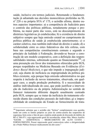 RIDB, Ano 2 (2013), nº 4 | 3241
saúde, inclusive em termos judiciais. Retomando a fundamen-
tação já adiantada nas decisões monocráticas proferidas na SL
nº 228 e na própria STA nº 175, o acórdão afirma, dentre ou-
tros aspectos importantes: a) a competência do Judiciário para
o controle das políticas públicas, notadamente porque o pro-
blema, na maior parte das vezes, está no descumprimento de
diretrizes legislativas já estabelecidas; b) a existência de direito
subjetivo sempre que haja omissão estatal no cumprimento de
política pública de saúde já estabelecida anteriormente; c) o
caráter coletivo, mas também individual do direito à saúde; d) a
solidariedade entre os entes federativos das três esferas, com
base nas competências constitucionais comuns e segundo o
princípio da lealdade à Federação, devendo-se buscar a cons-
trução de um modelo cooperativo, com a definição das respon-
sabilidades internas, sobremodo quanto ao financiamento108
; e)
uma presunção em favor dos tratamentos oferecidos pelo SUS,
porque respaldados na Medicina Baseada em Evidências (Evi-
dence Based Medicine), o que não impede a impugnação judi-
cial, seja diante de ineficácia ou impropriedade da política pú-
blica existente, seja porque haja omissão administrativa no que
respeita à inclusão de novos tratamentos, observada, em qual-
quer caso, a ampla produção probatória; f) a necessidade de
análise individualizada do caso, que pode justificar a interven-
ção do Judiciário ou da própria Administração no sentido de
fornecer tratamento diferente daquele usualmente custeado
pelo SUS, sempre que se tratar da ineficácia do tratamento ofe-
recido diante das condições pessoais do indivíduo; g) a impos-
sibilidade de condenação do Estado ao fornecimento de trata-
108
Importante salientar que o acórdão não “fechou” completamente essa questão,
tendo em conta os limites próprios ao juízo de contra-cautela das suspensões de
segurança, bem como o fato de que a matéria ainda pende de discussão do âmbito do
RE nº 566.471/, cuja repercussão geral foi reconhecida, relator Min. Marco Aurélio:
“SAÚDE – ASSISTÊNCIA - MEDICAMENTO DE ALTO CUSTO –
FORNECIMENTO. Possui repercussão geral controvérsia sobre a obrigatoriedade
de o Poder Público fornecer medicamento de alto custo.”
 