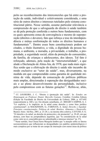 3188 | RIDB, Ano 2 (2013), nº 4
peito ao reconhecimento das interconexões que há entre a pro-
teção da saúde, individual e coletivamente considerada, e uma
série de outros direitos e interesses tutelados pelo sistema cons-
titucional pátrio. Nesse sentido, assume particular relevância a
compreensão de que a salvaguarda do direito à saúde também
se dá pela proteção conferida a outros bens fundamentais, com
os quais apresenta zonas de convergência e mesmo de superpo-
sição (direitos e deveres), fato que reforça a tese da interdepen-
dência e mútua conformação de todos os direitos humanos e
fundamentais11
. Dentre esses bens constitucionais podem ser
citados, a título ilustrativo, a vida, a dignidade da pessoa hu-
mana, o ambiente, a moradia, a privacidade, o trabalho, a pro-
priedade, a seguridade social, além da proteção do consumidor,
da família, de crianças e adolescentes, dos idosos. Tal fato é
reforçado, ademais, pela noção de “intersetorialidade”, a que
alude a Declaração de Alma-Ata, de 1978, que nada mais signi-
fica senão que a efetivação do direito à saúde não incumbe de
modo exclusivo ao “setor da saúde”, mas, diversamente, na
medida em que compreendido como garantia de qualidade mí-
nima de vida, depende da consecução de políticas públicas
mais amplas, direcionadas à superação das desigualdades soci-
ais e ao pleno desenvolvimento da personalidade, inclusive
pelo compromisso com as futuras gerações12
. Refira-se, aliás,
11
Cf. LOUREIRO, J. C. “Direito à (protecção da) saúde”. In: Estudos em
Homenagem ao Professor Doutor Marcello Caetano. Coimbra: Coimbra Editora
(Edição da Faculdade de Direito da Universidade de Lisboa), 2006, p. 657-692
(especialmente p. 660 e ss). Em direção semelhante, cf.: BIDART CAMPOS, G. J.
“Lo explícito y lo implícito en la salud como derecho y como bien jurídico
constitucional”, in MACKINSON, G.; FARINATI, A. Salud, Derecho y Equidad.
Principios constitucionales. Políticas de salud. Bioética. Alimentos y Desarrollo.
Buenos Aires: Ad-Hoc, 2001, p. 21-28; e, na mesma obra coletiva, CAYUSO, S. G.
“El derecho a la salud: un derecho de protección y de prestación”, p. 29-45, em que
destaca, com base na jurisprudência argentina, que “la consideración de la salud
como valor en sí, conectable pero no subordinable a intereses internos” (p. 37).
12
Neste sentido, Ana Cleusa Serra Mesquita lembra que “a atuação sobre os fatores
socioeconômicos que influenciam as desigualdades nos padrões epidemiológicos é
mais complexa por se tratar de um campo de interseção com outras áreas da política
 