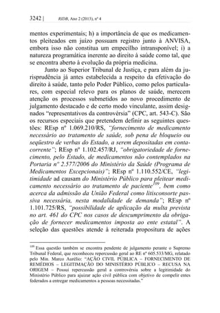 3242 | RIDB, Ano 2 (2013), nº 4
mentos experimentais; h) a importância de que os medicamen-
tos pleiteados em juízo possuam registro junto à ANVISA,
embora isso não constitua um empecilho intransponível; i) a
natureza programática inerente ao direito à saúde como tal, que
se encontra aberto à evolução da própria medicina.
Junto ao Superior Tribunal de Justiça, e para além da ju-
risprudência já antes estabelecida a respeito da efetivação do
direito à saúde, tanto pelo Poder Público, como pelos particula-
res, com especial relevo para os planos de saúde, merecem
atenção os processos submetidos ao novo procedimento de
julgamento destacado e de certo modo vinculante, assim desig-
nados “representativos da controvérsia” (CPC, art. 543-C). São
os recursos especiais que pretendem definir as seguintes ques-
tões: REsp nº 1.069.210/RS, “fornecimento de medicamento
necessário ao tratamento de saúde, sob pena de bloqueio ou
seqüestro de verbas do Estado, a serem depositadas em conta-
corrente”; REsp nº 1.102.457/RJ, “obrigatoriedade de forne-
cimento, pelo Estado, de medicamentos não contemplados na
Portaria nº 2.577/2006 do Ministério da Saúde (Programa de
Medicamentos Excepcionais)”; REsp nº 1.110.552/CE, “legi-
timidade ad causam do Ministério Público para pleitear medi-
camento necessário ao tratamento de paciente109
, bem como
acerca da admissão da União Federal como litisconsorte pas-
siva necessária, nesta modalidade de demanda”; REsp nº
1.101.725/RS, “possibilidade de aplicação da multa prevista
no art. 461 do CPC nos casos de descumprimento da obriga-
ção de fornecer medicamentos imposta ao ente estatal”. A
seleção das questões atende à reiterada propositura de ações
109
Essa questão também se encontra pendente de julgamento perante o Supremo
Tribunal Federal, que reconheceu repercussão geral ao RE nº 605.533/MG, relatado
pelo Min. Marco Aurélio: “AÇÃO CIVIL PÚBLICA – FORNECIMENTO DE
REMÉDIOS – LEGITIMAÇÃO DO MINISTÉRIO PÚBLICO – RECUSA NA
ORIGEM – Possui repercussão geral a controvérsia sobre a legitimidade do
Ministério Público para ajuizar ação civil pública com objetivo de compelir entes
federados a entregar medicamentos a pessoas necessitadas.”
 