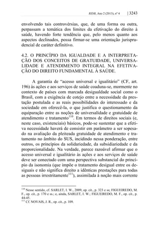 RIDB, Ano 2 (2013), nº 4 | 3243
envolvendo tais controvérsias, que, de uma forma ou outra,
perpassam a temática dos limites da efetivação do direito à
saúde, havendo forte tendência que, pelo menos quanto aos
aspectos declinados, possa firmar-se uma orientação jurispru-
dencial de caráter definitivo.
4.2. O PRINCÍPIO DA IGUALDADE E A INTERPRETA-
ÇÃO DOS CONCEITOS DE GRATUIDADE, UNIVERSA-
LIDADE E ATENDIMENTO INTEGRAL NA EFETIVA-
ÇÃO DO DIREITO FUNDAMENTAL À SAÚDE.
A garantia de “acesso universal e igualitário” (CF, art.
196) às ações e aos serviços de saúde coaduna-se, mormente no
contexto de países com marcada desigualdade social como o
Brasil, com a exigência de cotejo entre a necessidade da pres-
tação postulada e as reais possibilidades do interessado e da
sociedade em oferecê-la, o que justifica o questionamento da
equiparação entre as noções de universalidade e gratuidade de
atendimento e tratamento110
. Em termos de direitos sociais (e,
neste caso, existenciais) básicos, pode-se sustentar que a efeti-
va necessidade haverá de consistir em parâmetro a ser sopesa-
do na avaliação da pleiteada gratuidade de atendimento e tra-
tamento no âmbito do SUS, incidindo nessa ponderação, entre
outros, os princípios da solidariedade, da subsidiariedade e da
proporcionalidade. Na verdade, parece razoável afirmar que o
acesso universal e igualitário às ações e aos serviços de saúde
deve ser conectado com uma perspectiva substancial do princí-
pio da isonomia (que impõe o tratamento desigual entre os de-
siguais e não significa direito a idênticas prestações para todas
as pessoas irrestritamente111
), assimilada à noção mais corrente
110
Nesse sentido, cf. SARLET, I. W., 2009, op. cit., p. 323 e ss; FIGUEIREDO, M.
F., op. cit., p. 170 e ss.; e, ainda, SARLET, I. W.; FIGUEIREDO, M. F., op. cit., p.
44-45.
111
Cf. NOVAIS, J. R., op. cit., p. 109.
 