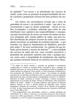 3244 | RIDB, Ano 2 (2013), nº 4
de eqüidade112
(no acesso e na distribuição dos recursos de
saúde), assim como ao princípio da proporcionalidade (de mo-
do a permitir a ponderação concreta dos bens jurídicos em cau-
sa.
Em síntese, tais circunstâncias revelam que o tema da
gratuidade do acesso e da assistência à saúde – que não é ne-
cessariamente a regra no direito comparado – devem ser me-
lhor investigados e avaliados, sobretudo para efeito de uma
distribuição mais eqüitativa das responsabilidades e encargos,
seja pela maximização do acesso em termos do número de pes-
soas abrangidas pelo sistema público de saúde, seja pela me-
lhor distribuição dos próprios recursos de saúde, com o conse-
qüente incremento na qualidade da assistência prestada – o que
reconduz aos objetivos fundamentais da República, previstos
pelo artigo 3º do texto constitucional. Ao contrário do que de-
fende possivelmente a maioria da doutrina113
, a universalidade
dos serviços de saúde não traz, como corolário inexorável, a
gratuidade das prestações materiais para toda e qualquer pes-
soa, assim como a integralidade do atendimento não significa
que qualquer pretensão tenha de ser satisfeita em termos ideais.
112
No âmbito do direito sanitário, o princípio da igualdade é normalmente
compreendido no sentido de isonomia formal, deixando-se para o princípio da
eqüidade aquilo que, em Teoria do Direito, corresponderia à noção de igualdade em
sentido material ou substancial. Nesse sentido, e a título meramente exemplificativo,
texto preparado pelo Ministério da Saúde esclarece: “[o] princípio da eqüidade
reconhece que os indivíduos são diferentes entre si e, portanto, merecem tratamento
diferenciado, de modo a eliminar/reduzir as desigualdades existentes” (cf. BRASIL.
Ministério da Saúde. Secretaria de Ciência, Tecnologia e Insumos Estratégicos.
Departamento de Economia da Saúde. Sistema de Informações sobre Orçamentos
Públicos em Saúde – SIOPS. “A Alocação Eqüitativa Inter-regional de Recursos
Públicos Federais do SUS: A Receita Própria do Município como Variável
Moderadora”. Relatório de Consultoria – Projeto 1.04.21. Brasília, 20 de setembro
de 2004. In http://siops.datasus.gov.br/Documentacao/Aloc_Equitativa_SIOPS.pdf,
acesso 24-05-2008, p. 09).
113
Com fundamentação mais aprofundada, confira-se a posição defendida por
WEICHERT, M. A. Saúde e Federação na Constituição Brasileira. Rio de Janeiro:
Lumen Juris, 2004, especialmente p. 158-162, sobre os princípios da universalidade
e igualdade, e p. 169-171, quanto ao atendimento integral.
 
