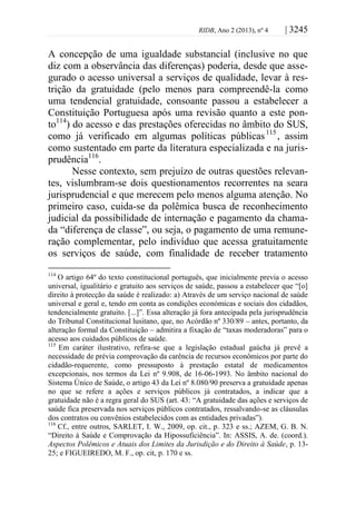 RIDB, Ano 2 (2013), nº 4 | 3245
A concepção de uma igualdade substancial (inclusive no que
diz com a observância das diferenças) poderia, desde que asse-
gurado o acesso universal a serviços de qualidade, levar à res-
trição da gratuidade (pelo menos para compreendê-la como
uma tendencial gratuidade, consoante passou a estabelecer a
Constituição Portuguesa após uma revisão quanto a este pon-
to114
) do acesso e das prestações oferecidas no âmbito do SUS,
como já verificado em algumas políticas públicas115
, assim
como sustentado em parte da literatura especializada e na juris-
prudência116
.
Nesse contexto, sem prejuízo de outras questões relevan-
tes, vislumbram-se dois questionamentos recorrentes na seara
jurisprudencial e que merecem pelo menos alguma atenção. No
primeiro caso, cuida-se da polêmica busca de reconhecimento
judicial da possibilidade de internação e pagamento da chama-
da “diferença de classe”, ou seja, o pagamento de uma remune-
ração complementar, pelo indivíduo que acessa gratuitamente
os serviços de saúde, com finalidade de receber tratamento
114
O artigo 64º do texto constitucional português, que inicialmente previa o acesso
universal, igualitário e gratuito aos serviços de saúde, passou a estabelecer que “[o]
direito à protecção da saúde é realizado: a) Através de um serviço nacional de saúde
universal e geral e, tendo em conta as condições económicas e sociais dos cidadãos,
tendencialmente gratuito. [...]”. Essa alteração já fora antecipada pela jurisprudência
do Tribunal Constitucional lusitano, que, no Acórdão nº 330/89 – antes, portanto, da
alteração formal da Constituição – admitira a fixação de “taxas moderadoras” para o
acesso aos cuidados públicos de saúde.
115
Em caráter ilustrativo, refira-se que a legislação estadual gaúcha já prevê a
necessidade de prévia comprovação da carência de recursos econômicos por parte do
cidadão-requerente, como pressuposto à prestação estatal de medicamentos
excepcionais, nos termos da Lei nº 9.908, de 16-06-1993. No âmbito nacional do
Sistema Único de Saúde, o artigo 43 da Lei nº 8.080/90 preserva a gratuidade apenas
no que se refere a ações e serviços públicos já contratados, a indicar que a
gratuidade não é a regra geral do SUS (art. 43: “A gratuidade das ações e serviços de
saúde fica preservada nos serviços públicos contratados, ressalvando-se as cláusulas
dos contratos ou convênios estabelecidos com as entidades privadas”).
116
Cf., entre outros, SARLET, I. W., 2009, op. cit., p. 323 e ss.; AZEM, G. B. N.
“Direito à Saúde e Comprovação da Hipossuficiência”. In: ASSIS, A. de. (coord.).
Aspectos Polêmicos e Atuais dos Limites da Jurisdição e do Direito à Saúde, p. 13-
25; e FIGUEIREDO, M. F., op. cit, p. 170 e ss.
 