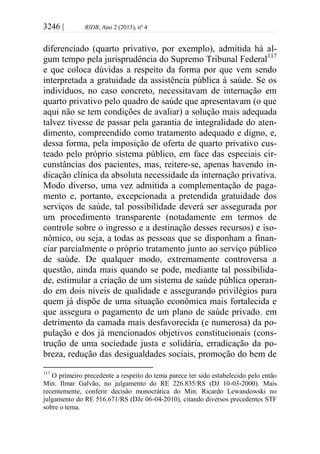 3246 | RIDB, Ano 2 (2013), nº 4
diferenciado (quarto privativo, por exemplo), admitida há al-
gum tempo pela jurisprudência do Supremo Tribunal Federal117
e que coloca dúvidas a respeito da forma por que vem sendo
interpretada a gratuidade da assistência pública à saúde. Se os
indivíduos, no caso concreto, necessitavam de internação em
quarto privativo pelo quadro de saúde que apresentavam (o que
aqui não se tem condições de avaliar) a solução mais adequada
talvez tivesse de passar pela garantia de integralidade do aten-
dimento, compreendido como tratamento adequado e digno, e,
dessa forma, pela imposição de oferta de quarto privativo cus-
teado pelo próprio sistema público, em face das especiais cir-
cunstâncias dos pacientes, mas, reitere-se, apenas havendo in-
dicação clínica da absoluta necessidade da internação privativa.
Modo diverso, uma vez admitida a complementação de paga-
mento e, portanto, excepcionada a pretendida gratuidade dos
serviços de saúde, tal possibilidade deverá ser assegurada por
um procedimento transparente (notadamente em termos de
controle sobre o ingresso e a destinação desses recursos) e iso-
nômico, ou seja, a todas as pessoas que se disponham a finan-
ciar parcialmente o próprio tratamento junto ao serviço público
de saúde. De qualquer modo, extremamente controversa a
questão, ainda mais quando se pode, mediante tal possibilida-
de, estimular a criação de um sistema de saúde pública operan-
do em dois níveis de qualidade e assegurando privilégios para
quem já dispõe de uma situação econômica mais fortalecida e
que assegura o pagamento de um plano de saúde privado, em
detrimento da camada mais desfavorecida (e numerosa) da po-
pulação e dos já mencionados objetivos constitucionais (cons-
trução de uma sociedade justa e solidária, erradicação da po-
breza, redução das desigualdades sociais, promoção do bem de
117
O primeiro precedente a respeito do tema parece ter sido estabelecido pelo então
Min. Ilmar Galvão, no julgamento do RE 226.835/RS (DJ 10-03-2000). Mais
recentemente, conferir decisão monocrática do Min. Ricardo Lewandowski no
julgamento do RE 516.671/RS (DJe 06-04-2010), citando diversos precedentes STF
sobre o tema.
 