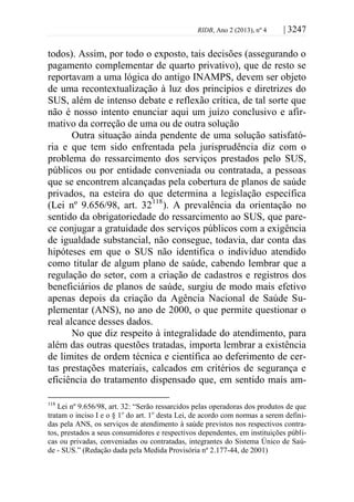 RIDB, Ano 2 (2013), nº 4 | 3247
todos). Assim, por todo o exposto, tais decisões (assegurando o
pagamento complementar de quarto privativo), que de resto se
reportavam a uma lógica do antigo INAMPS, devem ser objeto
de uma recontextualização à luz dos princípios e diretrizes do
SUS, além de intenso debate e reflexão crítica, de tal sorte que
não é nosso intento enunciar aqui um juízo conclusivo e afir-
mativo da correção de uma ou de outra solução
Outra situação ainda pendente de uma solução satisfató-
ria e que tem sido enfrentada pela jurisprudência diz com o
problema do ressarcimento dos serviços prestados pelo SUS,
públicos ou por entidade conveniada ou contratada, a pessoas
que se encontrem alcançadas pela cobertura de planos de saúde
privados, na esteira do que determina a legislação específica
(Lei nº 9.656/98, art. 32118
). A prevalência da orientação no
sentido da obrigatoriedade do ressarcimento ao SUS, que pare-
ce conjugar a gratuidade dos serviços públicos com a exigência
de igualdade substancial, não consegue, todavia, dar conta das
hipóteses em que o SUS não identifica o indivíduo atendido
como titular de algum plano de saúde, cabendo lembrar que a
regulação do setor, com a criação de cadastros e registros dos
beneficiários de planos de saúde, surgiu de modo mais efetivo
apenas depois da criação da Agência Nacional de Saúde Su-
plementar (ANS), no ano de 2000, o que permite questionar o
real alcance desses dados.
No que diz respeito à integralidade do atendimento, para
além das outras questões tratadas, importa lembrar a existência
de limites de ordem técnica e científica ao deferimento de cer-
tas prestações materiais, calcados em critérios de segurança e
eficiência do tratamento dispensado que, em sentido mais am-
118
Lei nº 9.656/98, art. 32: “Serão ressarcidos pelas operadoras dos produtos de que
tratam o inciso I e o § 1o
do art. 1o
desta Lei, de acordo com normas a serem defini-
das pela ANS, os serviços de atendimento à saúde previstos nos respectivos contra-
tos, prestados a seus consumidores e respectivos dependentes, em instituições públi-
cas ou privadas, conveniadas ou contratadas, integrantes do Sistema Único de Saú-
de - SUS.” (Redação dada pela Medida Provisória nº 2.177-44, de 2001)
 