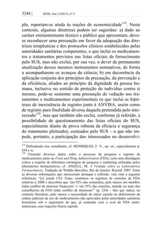 3248 | RIDB, Ano 2 (2013), nº 4
plo, reportam-se ainda às noções de economicidade119
. Neste
contexto, algumas diretrizes podem ser sugeridas: a) dado ao
caráter eminentemente técnico e público que apresentam, deve-
se reconhecer uma presunção em favor da adequação das dire-
trizes terapêuticas e dos protocolos clínicos estabelecidos pelas
autoridades sanitárias competentes, o que inclui os medicamen-
tos e tratamentos previstos nas listas oficiais de fornecimento
pelo SUS, mas não exclui, por sua vez, o dever de permanente
atualização desses mesmos instrumentos normativos, de forma
a acompanharem os avanços da ciência; b) em decorrência da
aplicação conjunta dos princípios da precaução, da prevenção e
da eficiência, aliados ao princípio da dignidade da pessoa hu-
mana, inclusive no sentido de proteção do indivíduo contra si
mesmo, pode-se sustentar uma presunção de vedação aos tra-
tamentos e medicamentos experimentais (o que inclui as hipó-
teses de inexistência de registro junto à ANVISA, assim como
de registro para finalidade diversa daquela pretendida pelo inte-
ressado120
, mas que também não exclui, conforme já referido, a
possibilidade de questionamento das listas oficiais do SUS,
especialmente diante de prova robusta da eficácia e segurança
do tratamento pleiteado), custeados pelo SUS – o que não im-
pede, portanto, a participação dos interessados no desenvolvi-
119
Defendendo tese semelhante, cf. HENRIQUES, F. V., op. cit., especialmente p.
834 e ss.
120
Trazendo diversos dados sobre o processo de pesquisa e registro de
medicamentos junto ao Food and Drug Administration (FDA), com uma abordagem
crítica a respeito de diferentes estratégias de pesquisa e marketing utilizadas pelos
laboratórios farmacêuticos, cf. ANGELL, M. A Verdade sobre os Laboratórios
Farmacêuticos. Tradução de Waldéa Barcellos. Rio de Janeiro: Record, 2007. Entre
as diversas informações que mereceriam destaque e reflexão, vale citar a seguinte
referência: “[o] jornal USA Today examinou os registros de reuniões da FDA
relativas a 2000 e descobriu que ‘em 92% das remuniões, pelo menos um membro
tinha conflito de interesse financeiro’ e ‘em 55% das reuniões, metade ou mais dos
conselheiros da FDA tinha conflito de interesses’” (p. 224) – fato que indica, no
contexto brasileiro, pelo menos a necessidade de maior cautela no deferimento de
ordens judiciais de uso de medicamentos não aprovados pelas autoridades sanitárias
brasileiras sob o argumento de que, já contando com o aval da FDA norte-
americana, esse requisito ficaria suprido.
 