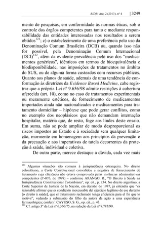 RIDB, Ano 2 (2013), nº 4 | 3249
mento de pesquisas, em conformidade às normas éticas, sob o
controle dos órgãos competentes para tanto e mediante respon-
sabilidade das entidades interessadas nos resultados a serem
obtidos121
; c) o estabelecimento de uma preferência pelo uso da
Denominação Comum Brasileira (DCB) ou, quando isso não
for possível, pela Denominação Comum Internacional
(DCI)122
, além da evidente prevalência pelo uso dos “medica-
mentos genéricos”, idênticos em termos de bioequivalência e
biodisponibilidade, nas imposições de tratamentos no âmbito
do SUS, ou de alguma forma custeados com recursos públicos.
Quanto aos planos de saúde, ademais de uma tendência de con-
formação às diretrizes da Evidence Based Medicine, cabe regis-
trar que a própria Lei nº 9.656/98 admite restrições à cobertura
oferecida (art. 10), como no caso de tratamentos experimentais
ou meramente estéticos, de fornecimento de medicamentos
importados ainda não nacionalizados e medicamentos para tra-
tamento domiciliar – hipótese que pode gerar conflitos, como
no exemplo dos neoplásicos que não demandam internação
hospitalar, matéria que, de resto, foge aos lindes deste ensaio.
Em suma, não se pode ampliar de modo desproporcional os
riscos impostos ao Estado e à sociedade sem qualquer limita-
ção, mormente em homenagem aos princípios da prevenção e
da precaução e aos imperativos de tutela decorrentes da prote-
ção à saúde, individual e coletiva.
De outra parte, merece destaque a dúvida, cada vez mais
121
Algumas situações são comuns à jurisprudência estrangeira. No direito
colombiano, a Corte Constitucional convalidou a negativa de fornecimento de
tratamento cuja eficiência não estava comprovada pelas instâncias administrativas
competentes (T-076, de 1999) – conforme ARANGO, R., “O Direito à Saúde na
Jurisprudência Constitucional Colombiana”, op. cit., p. 734. No direito argentino, a
Corte Superior de Justicia de la Nación, em decisão de 1987, já entendia que “es
razonable afirmar que es condición inexcusable del ejercicio legítimo de ese derecho
[o direito à saúde], que el tratamiento reclamado tenga eficiencia para el fin que lo
motiva”, vedando a submissão do filho da autora da ação a uma experiência
farmacológica; conferir: CAYUSO, S. G., op. cit., p. 43.
122
Cf. artigo 3º da Lei nº 6.360/75, na redação da Lei nº 9.787/99.
 