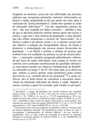 3250 | RIDB, Ano 2 (2013), nº 4
freqüente na doutrina, acerca da real efetividade das decisões
judiciais que asseguram prestações materiais relacionadas ao
direito à saúde, perquirindo-se até que ponto são estas aptas à
realização da “justiça distributiva”, ainda mais quando se cuida
de demandas individuais123
. Um dos argumentos centrais da
tese – não sem respaldo em dados concretos – sublinha o fato
de que as decisões judiciais tutelam apenas quem tem acesso à
justiça, e que esta é uma minoria da população, e uma minoria
que não reflete exatamente o conceito de “necessitado”. Se o
direito à saúde é um direito social, e se os direitos sociais têm
por objetivo a redução das desigualdades fáticas, de forma a
promover a emancipação das pessoas menos favorecidas da
população – e no Brasil é enorme o número de pessoas que
(sobre)vivem em condições de pobreza ou até de miséria abso-
luta –, a prestação sanitária assegurada judicialmente, sobretu-
do por meio de ações individuais, nem sempre se mostra em
sintonia com o princípio constitucional da igualdade substanci-
al, nem parece atender aos objetivos fundamentais da Repúbli-
ca, elencados no artigo 3º da CF. Por outro lado, já se observou
que, embora se possa apostar numa preferência pelas tutelas
preventivas (v.g., controle prévio do orçamento124
) e ações co-
letivas, não se pode deixar de considerar a necessária obser-
vância da dimensão individual do direito à saúde. Impedir o
acesso à justiça a quem foi excluído, pelo Estado ou por parti-
123
Ressaltando o caráter não-igualitário das decisões judiciais que concedem
direitos sociais, cf. LOPES, J. R. de L. “Em torno da ‘reserva do possível’”. In:
SARLET, I. W.; TIMM. L. B., op. cit., p. 173-193 (especialmente p. 186 e ss.).
Ainda na mesma obra coletiva, e conforme já citado, conferir: LUPION, R., p. 352-
353; e, abordando o tema a partir do prisma “micro-justiça x macro-justiça”, para
salientar que esta não existe sem aquela, BARCELLOS, A. P. de., p. 111-147 (mas
especialmente p. 139). Ainda: SARMENTO, D., op. cit., p. 553-586.
124
Entre muitos outros textos que poderiam ser sugeridos, confira-se o recente artigo
de Eduardo Mendonça intitulado “Da Faculdade de Gastar ao Dever de Agir: o
Esvaziamento Contramajoritário de Políticas Públicas”, em que sustenta a
possibilidade, maior ou mais restrita, de vinculação do Executivo às alocações
definidas no orçamento público. In: SOUZA NETO, C. P. de; SARMENTO, D.
(coord.), op. cit., p. 231-278.
 