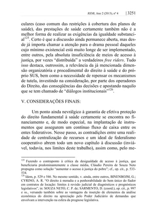 RIDB, Ano 2 (2013), nº 4 | 3251
culares (caso comum das restrições à cobertura dos planos de
saúde), das prestações de saúde certamente também não é a
melhor forma de realizar as exigências da igualdade substanci-
al125
. Certo é que a discussão ainda permanece aberta, mas des-
de já importa chamar a atenção para o drama pessoal daqueles
cujo mínimo existencial está muito longe de ser implementado,
entre outros, pela absoluta insuficiência de meios de acesso à
justiça, por vezes “distribuída” a verdadeiros free riders. Tudo
isso destaca, outrossim, a relevância da já mencionada dimen-
são organizatória e procedimental do direito à saúde e do pró-
prio SUS, bem como a necessidade de repensar os mecanismos
de tutela, investindo na consideração, por parte dos operadores
do Direito, das conseqüências das decisões e apostando naquilo
que se tem chamado de “diálogos institucionais”126
.
V. CONSIDERAÇÕES FINAIS:
Um ponto ainda nevrálgico à garantia de efetiva proteção
do direito fundamental à saúde certamente se encontra no fi-
nanciamento e, de modo especial, na implantação de instru-
mentos que assegurem um contínuo fluxo de caixa entre os
entes federativos. Nesse passo, as contradições entre uma reali-
dade de centralização de recursos e um ideal de federalismo
cooperativo abrem todo um novo capítulo à discussão (inviá-
vel, todavia, nos limites deste trabalho), assim como, pelo me-
125
Fazendo o contraponto à crítica da desigualdade de acesso à justiça, que
beneficiaria predominantemente a classe média, Cláudio Pereira de Souza Neto
propugna como solução “aumentar o acesso à justiça do pobre”; cf., op. cit., p. 533-
534.
126
Idem, p. 529 e 546. No mesmo sentido, v. ainda, entre outros, BINENBOJM, G.;
CYRINO, A. R. “O direito à moradia e a penhorabilidade do bem único do fiador
em contratos de locação: limites à revisão judicial de diagnósticos e prognósticos
legislativos”, in: SOUZA NETO, C. P. de; SARMENTO, D. (coord.), op. cit., p. 997
e ss., versando também sobre as vantagens da inserção de elementos da análise
econômica do direito na apreciação pelo Poder Judiciário de demandas que
envolvam a intervenção na esfera da prognose legislativa.
 
