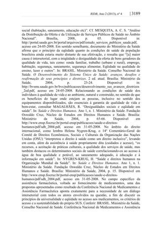 RIDB, Ano 2 (2013), nº 4 | 3189
social (habitação, saneamento, educação etc)”. Cf. MESQUITA, A. C. S. “Análise
da Distribuição da Oferta e da Utilização de Serviços Públicos de Saúde no Âmbito
Nacional”. Brasília, 2008, p. 05. Disponível in:
http://portal.saude.gov.br/portal/arquivos/pdf/estudo_servicos_publicos_saude.pdf,
acesso em 24-05-2008. Em sentido semelhante, documento do Ministério da Saúde
afirma que o princípio da eqüidade quanto às condições de saúde da população
brasileira ainda estaria muito distante de sua efetivação, e ressalta que “[a] maior
causa é intersetorial, com a iniqüidade e desigualdade da oferta de bens geradores da
qualidade de vida, tais como: renda familiar, trabalho (urbano e rural), emprego,
habitação, segurança, saneamento, segurança alimentar, Eqüidade na qualidade de
ensino, lazer e outros”. In: BRASIL. Ministério da Saúde. Conselho Nacional de
Saúde. O Desenvolvimento do Sistema Único de Saúde: avanços, desafios e
reafirmação de seus princípios e diretrizes. 2 ed. atual. Brasília: Ministério da
Saúde, 2004, p. 23-24. Disponível in:
http://bvsms.saude.gov.br/bvs/publicacoes/desenvolvimento_sus_avancos_diretrizes
_2ed.pdf, acesso em 24-05-2008. Relacionando as condições de saúde dos
indivíduos à qualidade de vida e ao ambiente, natural e construído, no sentido de que
os benefícios do lugar onde estejam as pessoas, inclusive no sentido dos
equipamentos disponibilizados, são essenciais à garantia de qualidade de vida e
bem-estar, consultar MAGALHÃES, R. “Desigualdades sociais e eqüidade em
saúde”. In: Saúde e Direitos Humanos. Ano 1, n. 1. Ministério da Saúde. Fundação
Oswaldo Cruz, Núcleo de Estudos em Direitos Humanos e Saúde. Brasília:
Ministério da Saúde, 2004, p. 65-66. Disponível em
http://www.ensp.fiocruz.br/portal-ensp/publicacoes/saude-e-direitos-
humanos/pdf/sdh_2004.pdf, acesso em 31-05-2008. No âmbito do direito
internacional, como lembra Helena Nygren-Krug, o 14º Comentário-Geral do
Comitê de Direitos Econômicos, Sociais e Culturais da Organização das Nações
Unidas (ONU) “interpretou o direito à saúde como um direito inclusivo”, levando
em conta, além da assistência à saúde propriamente dita (cuidados e acesso), “os
recursos, a aceitação de práticas culturais, a qualidade dos serviços de saúde, mas
também destacou os determinantes sociais de saúde correlacionando-os ao acesso à
água de boa qualidade e potável, ao saneamento adequado, à educação e à
informação em saúde”. In: NYGREN-KRUG, H. “Saúde e direitos humanos na
Organização Mundial da Saúde”. In: Saúde e Direitos Humanos. Ano 1, n. 1.
Ministério da Saúde. Fundação Oswaldo Cruz, Núcleo de Estudos em Direitos
Humanos e Saúde. Brasília: Ministério da Saúde, 2004, p. 15. Disponível em
http://www.ensp.fiocruz.br/portal-ensp/publicacoes/saude-e-direitos-
humanos/pdf/sdh_2004.pdf, acesso em 31-05-2008. No campo específico da
assistência farmacêutica, voltada ao fornecimento de medicamentos, uma das
propostas apresentadas como resultado da Conferência Nacional de Medicamentos e
Assistência Farmacêutica aponta exatamente para a necessidade de um diálogo
intersetorial com todos os atores envolvidos na questão, a fim de discutir os
princípios da universalidade e eqüidade no acesso aos medicamentos, os critérios de
acesso e a sustentabilidade do próprio SUS. Conferir: BRASIL. Ministério da Saúde,
Conselho Nacional de Saúde. Conferência Nacional de Medicamentos e Assistência
 